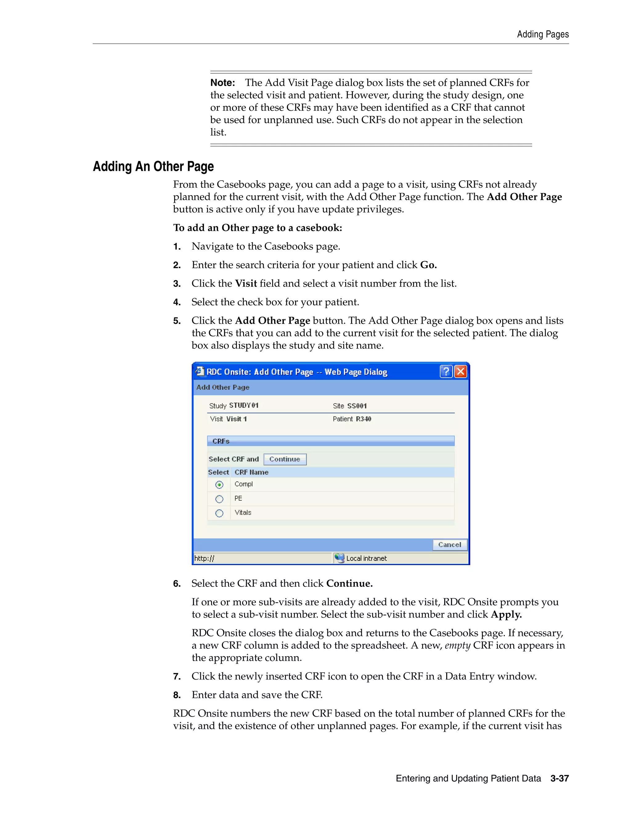 Adding Pages Entering and Updating Patient Data 3-37 Adding An Other Page From the Casebooks page, you can add a page to a visit, using CRFs not already planned for the current visit, with the Add Other Page function. The Add Other Page button is active only if you have update privileges. To add an Other page to a casebook: 1. Navigate to the Casebooks page. 2. Enter the search criteria for your patient and click Go. 3. Click the Visit field and select a visit number from the list. 4. Select the check box for your patient. 5. Click the Add Other Page button. The Add Other Page dialog box opens and lists the CRFs that you can add to the current visit for the selected patient. The dialog box also displays the study and site name. 6. Select the CRF and then click Continue. If one or more sub-visits are already added to the visit, RDC Onsite prompts you to select a sub-visit number. Select the sub-visit number and click Apply. RDC Onsite closes the dialog box and returns to the Casebooks page. If necessary, a new CRF column is added to the spreadsheet. A new, empty CRF icon appears in the appropriate column. 7. Click the newly inserted CRF icon to open the CRF in a Data Entry window. 8. Enter data and save the CRF. RDC Onsite numbers the new CRF based on the total number of planned CRFs for the visit, and the existence of other unplanned pages. For example, if the current visit has Note: The Add Visit Page dialog box lists the set of planned CRFs for the selected visit and patient. However, during the study design, one or more of these CRFs may have been identified as a CRF that cannot be used for unplanned use. Such CRFs do not appear in the selection list. 