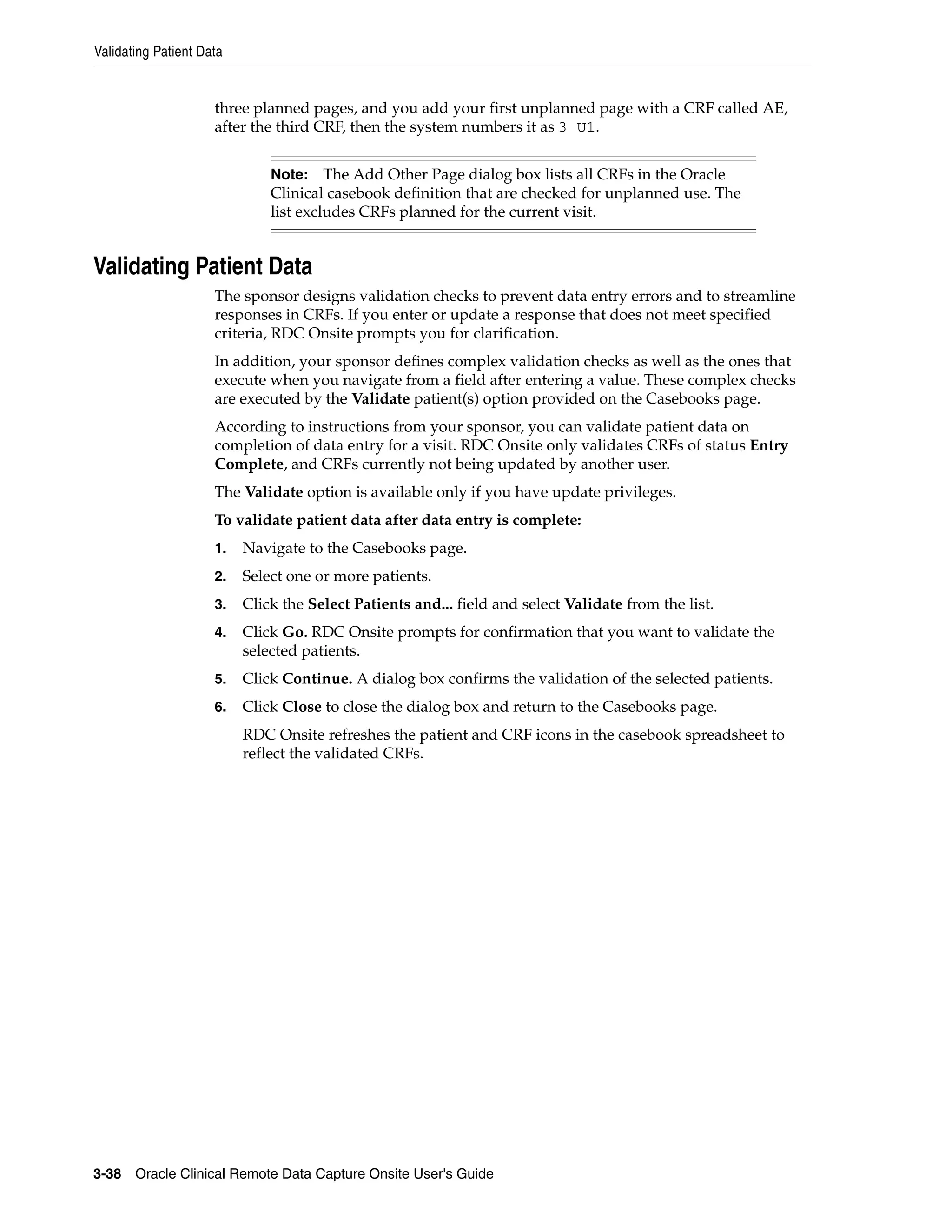 Validating Patient Data 3-38 Oracle Clinical Remote Data Capture Onsite User's Guide three planned pages, and you add your first unplanned page with a CRF called AE, after the third CRF, then the system numbers it as 3 U1. Validating Patient Data The sponsor designs validation checks to prevent data entry errors and to streamline responses in CRFs. If you enter or update a response that does not meet specified criteria, RDC Onsite prompts you for clarification. In addition, your sponsor defines complex validation checks as well as the ones that execute when you navigate from a field after entering a value. These complex checks are executed by the Validate patient(s) option provided on the Casebooks page. According to instructions from your sponsor, you can validate patient data on completion of data entry for a visit. RDC Onsite only validates CRFs of status Entry Complete, and CRFs currently not being updated by another user. The Validate option is available only if you have update privileges. To validate patient data after data entry is complete: 1. Navigate to the Casebooks page. 2. Select one or more patients. 3. Click the Select Patients and... field and select Validate from the list. 4. Click Go. RDC Onsite prompts for confirmation that you want to validate the selected patients. 5. Click Continue. A dialog box confirms the validation of the selected patients. 6. Click Close to close the dialog box and return to the Casebooks page. RDC Onsite refreshes the patient and CRF icons in the casebook spreadsheet to reflect the validated CRFs. Note: The Add Other Page dialog box lists all CRFs in the Oracle Clinical casebook definition that are checked for unplanned use. The list excludes CRFs planned for the current visit. 