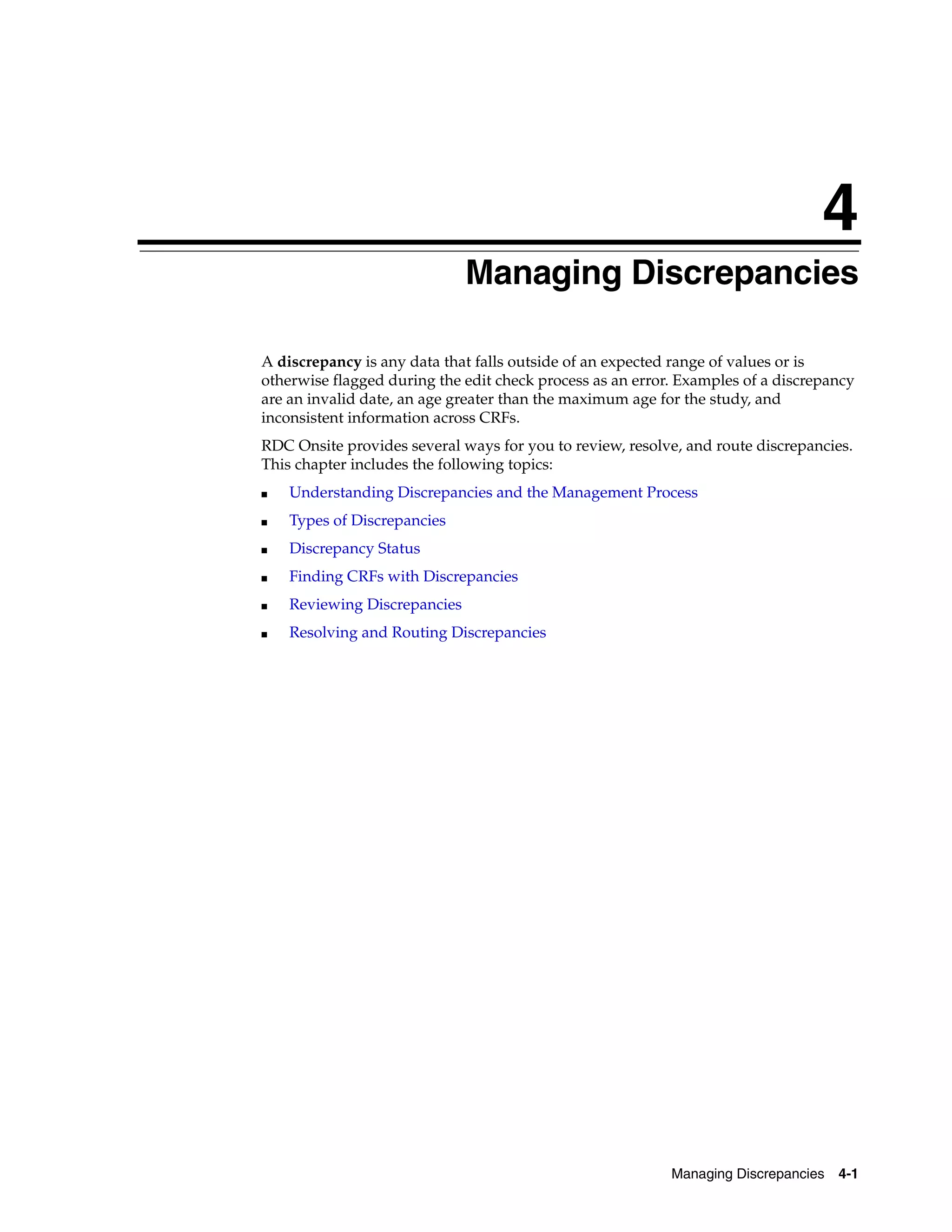 4 Managing Discrepancies 4-1 4Managing Discrepancies A discrepancy is any data that falls outside of an expected range of values or is otherwise flagged during the edit check process as an error. Examples of a discrepancy are an invalid date, an age greater than the maximum age for the study, and inconsistent information across CRFs. RDC Onsite provides several ways for you to review, resolve, and route discrepancies. This chapter includes the following topics: ■ Understanding Discrepancies and the Management Process ■ Types of Discrepancies ■ Discrepancy Status ■ Finding CRFs with Discrepancies ■ Reviewing Discrepancies ■ Resolving and Routing Discrepancies 