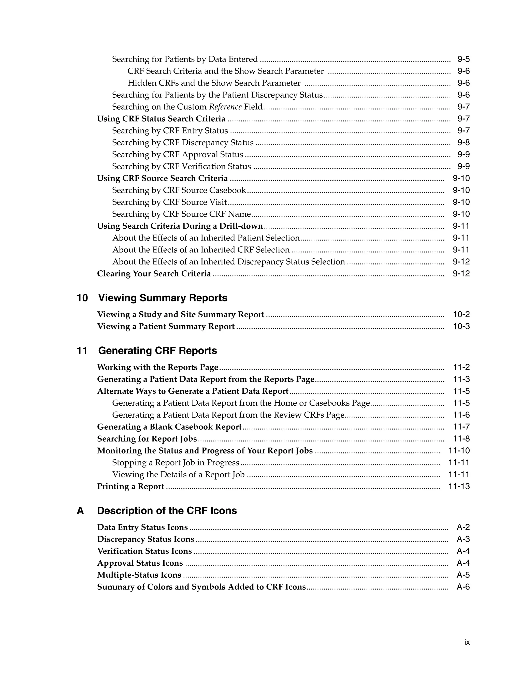 ix Searching for Patients by Data Entered .......................................................................................... 9-5 CRF Search Criteria and the Show Search Parameter .......................................................... 9-6 Hidden CRFs and the Show Search Parameter ..................................................................... 9-6 Searching for Patients by the Patient Discrepancy Status............................................................ 9-6 Searching on the Custom Reference Field........................................................................................ 9-7 Using CRF Status Search Criteria ......................................................................................................... 9-7 Searching by CRF Entry Status ........................................................................................................ 9-7 Searching by CRF Discrepancy Status ............................................................................................ 9-8 Searching by CRF Approval Status ................................................................................................. 9-9 Searching by CRF Verification Status ............................................................................................. 9-9 Using CRF Source Search Criteria ..................................................................................................... 9-10 Searching by CRF Source Casebook............................................................................................. 9-10 Searching by CRF Source Visit...................................................................................................... 9-10 Searching by CRF Source CRF Name........................................................................................... 9-10 Using Search Criteria During a Drill-down..................................................................................... 9-11 About the Effects of an Inherited Patient Selection.................................................................... 9-11 About the Effects of an Inherited CRF Selection ........................................................................ 9-11 About the Effects of an Inherited Discrepancy Status Selection .............................................. 9-12 Clearing Your Search Criteria ............................................................................................................. 9-12 10 Viewing Summary Reports Viewing a Study and Site Summary Report .................................................................................... 10-2 Viewing a Patient Summary Report .................................................................................................. 10-3 11 Generating CRF Reports Working with the Reports Page.......................................................................................................... 11-2 Generating a Patient Data Report from the Reports Page............................................................. 11-3 Alternate Ways to Generate a Patient Data Report......................................................................... 11-5 Generating a Patient Data Report from the Home or Casebooks Page................................... 11-5 Generating a Patient Data Report from the Review CRFs Page............................................... 11-6 Generating a Blank Casebook Report............................................................................................... 11-7 Searching for Report Jobs.................................................................................................................... 11-8 Monitoring the Status and Progress of Your Report Jobs ........................................................... 11-10 Stopping a Report Job in Progress.............................................................................................. 11-11 Viewing the Details of a Report Job ........................................................................................... 11-11 Printing a Report ................................................................................................................................. 11-13 A Description of the CRF Icons Data Entry Status Icons .......................................................................................................................... A-2 Discrepancy Status Icons ....................................................................................................................... A-3 Verification Status Icons ........................................................................................................................ A-4 Approval Status Icons ............................................................................................................................ A-4 Multiple-Status Icons ............................................................................................................................. A-5 Summary of Colors and Symbols Added to CRF Icons................................................................... A-6 