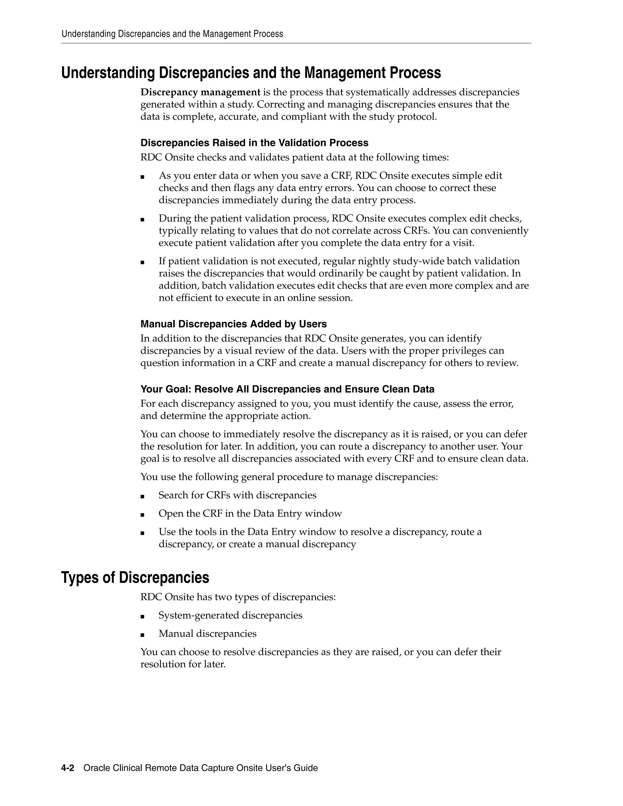 Understanding Discrepancies and the Management Process 4-2 Oracle Clinical Remote Data Capture Onsite User's Guide Understanding Discrepancies and the Management Process Discrepancy management is the process that systematically addresses discrepancies generated within a study. Correcting and managing discrepancies ensures that the data is complete, accurate, and compliant with the study protocol. Discrepancies Raised in the Validation Process RDC Onsite checks and validates patient data at the following times: ■ As you enter data or when you save a CRF, RDC Onsite executes simple edit checks and then flags any data entry errors. You can choose to correct these discrepancies immediately during the data entry process. ■ During the patient validation process, RDC Onsite executes complex edit checks, typically relating to values that do not correlate across CRFs. You can conveniently execute patient validation after you complete the data entry for a visit. ■ If patient validation is not executed, regular nightly study-wide batch validation raises the discrepancies that would ordinarily be caught by patient validation. In addition, batch validation executes edit checks that are even more complex and are not efficient to execute in an online session. Manual Discrepancies Added by Users In addition to the discrepancies that RDC Onsite generates, you can identify discrepancies by a visual review of the data. Users with the proper privileges can question information in a CRF and create a manual discrepancy for others to review. Your Goal: Resolve All Discrepancies and Ensure Clean Data For each discrepancy assigned to you, you must identify the cause, assess the error, and determine the appropriate action. You can choose to immediately resolve the discrepancy as it is raised, or you can defer the resolution for later. In addition, you can route a discrepancy to another user. Your goal is to resolve all discrepancies associated with every CRF and to ensure clean data. You use the following general procedure to manage discrepancies: ■ Search for CRFs with discrepancies ■ Open the CRF in the Data Entry window ■ Use the tools in the Data Entry window to resolve a discrepancy, route a discrepancy, or create a manual discrepancy Types of Discrepancies RDC Onsite has two types of discrepancies: ■ System-generated discrepancies ■ Manual discrepancies You can choose to resolve discrepancies as they are raised, or you can defer their resolution for later. 