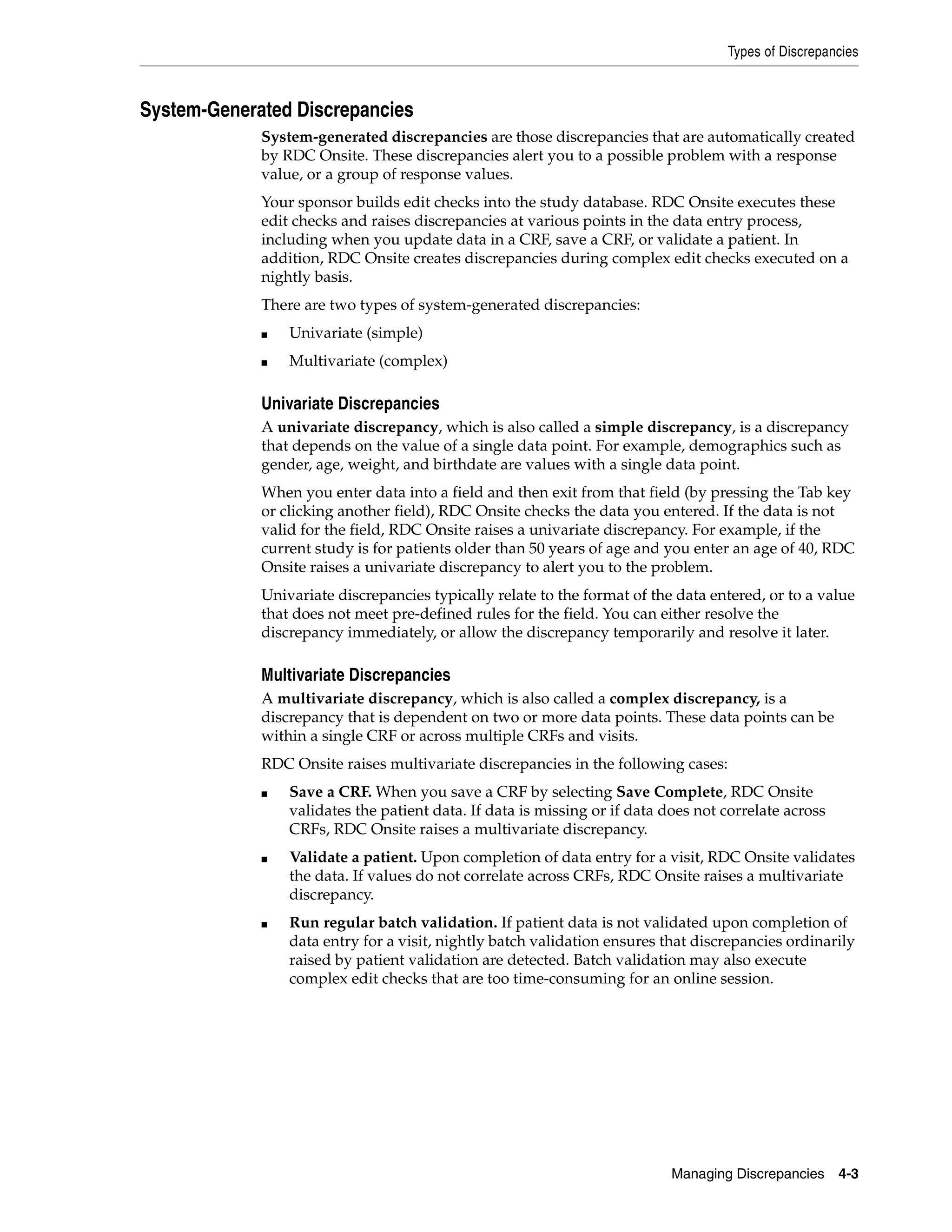 Types of Discrepancies Managing Discrepancies 4-3 System-Generated Discrepancies System-generated discrepancies are those discrepancies that are automatically created by RDC Onsite. These discrepancies alert you to a possible problem with a response value, or a group of response values. Your sponsor builds edit checks into the study database. RDC Onsite executes these edit checks and raises discrepancies at various points in the data entry process, including when you update data in a CRF, save a CRF, or validate a patient. In addition, RDC Onsite creates discrepancies during complex edit checks executed on a nightly basis. There are two types of system-generated discrepancies: ■ Univariate (simple) ■ Multivariate (complex) Univariate Discrepancies A univariate discrepancy, which is also called a simple discrepancy, is a discrepancy that depends on the value of a single data point. For example, demographics such as gender, age, weight, and birthdate are values with a single data point. When you enter data into a field and then exit from that field (by pressing the Tab key or clicking another field), RDC Onsite checks the data you entered. If the data is not valid for the field, RDC Onsite raises a univariate discrepancy. For example, if the current study is for patients older than 50 years of age and you enter an age of 40, RDC Onsite raises a univariate discrepancy to alert you to the problem. Univariate discrepancies typically relate to the format of the data entered, or to a value that does not meet pre-defined rules for the field. You can either resolve the discrepancy immediately, or allow the discrepancy temporarily and resolve it later. Multivariate Discrepancies A multivariate discrepancy, which is also called a complex discrepancy, is a discrepancy that is dependent on two or more data points. These data points can be within a single CRF or across multiple CRFs and visits. RDC Onsite raises multivariate discrepancies in the following cases: ■ Save a CRF. When you save a CRF by selecting Save Complete, RDC Onsite validates the patient data. If data is missing or if data does not correlate across CRFs, RDC Onsite raises a multivariate discrepancy. ■ Validate a patient. Upon completion of data entry for a visit, RDC Onsite validates the data. If values do not correlate across CRFs, RDC Onsite raises a multivariate discrepancy. ■ Run regular batch validation. If patient data is not validated upon completion of data entry for a visit, nightly batch validation ensures that discrepancies ordinarily raised by patient validation are detected. Batch validation may also execute complex edit checks that are too time-consuming for an online session. 