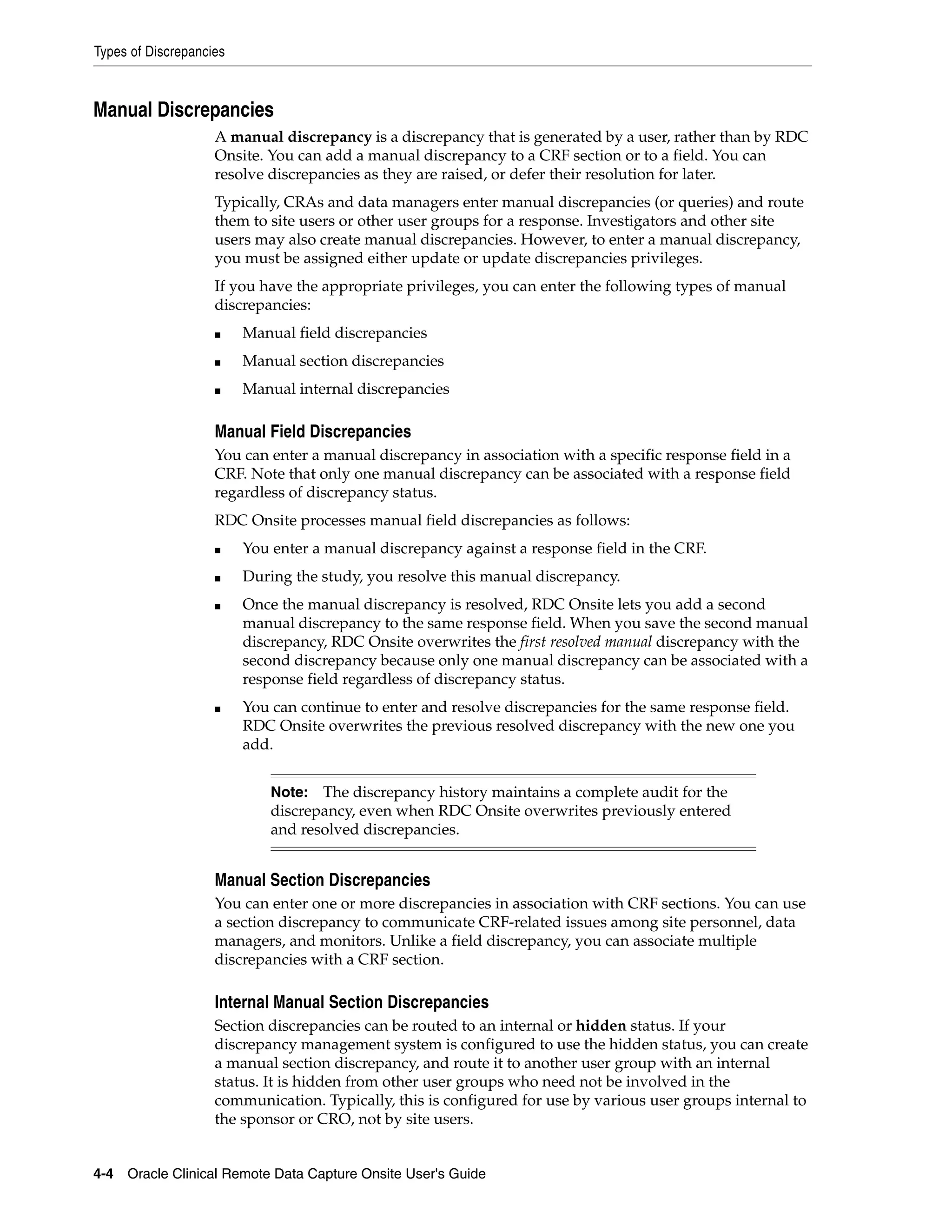 Types of Discrepancies 4-4 Oracle Clinical Remote Data Capture Onsite User's Guide Manual Discrepancies A manual discrepancy is a discrepancy that is generated by a user, rather than by RDC Onsite. You can add a manual discrepancy to a CRF section or to a field. You can resolve discrepancies as they are raised, or defer their resolution for later. Typically, CRAs and data managers enter manual discrepancies (or queries) and route them to site users or other user groups for a response. Investigators and other site users may also create manual discrepancies. However, to enter a manual discrepancy, you must be assigned either update or update discrepancies privileges. If you have the appropriate privileges, you can enter the following types of manual discrepancies: ■ Manual field discrepancies ■ Manual section discrepancies ■ Manual internal discrepancies Manual Field Discrepancies You can enter a manual discrepancy in association with a specific response field in a CRF. Note that only one manual discrepancy can be associated with a response field regardless of discrepancy status. RDC Onsite processes manual field discrepancies as follows: ■ You enter a manual discrepancy against a response field in the CRF. ■ During the study, you resolve this manual discrepancy. ■ Once the manual discrepancy is resolved, RDC Onsite lets you add a second manual discrepancy to the same response field. When you save the second manual discrepancy, RDC Onsite overwrites the first resolved manual discrepancy with the second discrepancy because only one manual discrepancy can be associated with a response field regardless of discrepancy status. ■ You can continue to enter and resolve discrepancies for the same response field. RDC Onsite overwrites the previous resolved discrepancy with the new one you add. Manual Section Discrepancies You can enter one or more discrepancies in association with CRF sections. You can use a section discrepancy to communicate CRF-related issues among site personnel, data managers, and monitors. Unlike a field discrepancy, you can associate multiple discrepancies with a CRF section. Internal Manual Section Discrepancies Section discrepancies can be routed to an internal or hidden status. If your discrepancy management system is configured to use the hidden status, you can create a manual section discrepancy, and route it to another user group with an internal status. It is hidden from other user groups who need not be involved in the communication. Typically, this is configured for use by various user groups internal to the sponsor or CRO, not by site users. Note: The discrepancy history maintains a complete audit for the discrepancy, even when RDC Onsite overwrites previously entered and resolved discrepancies. 