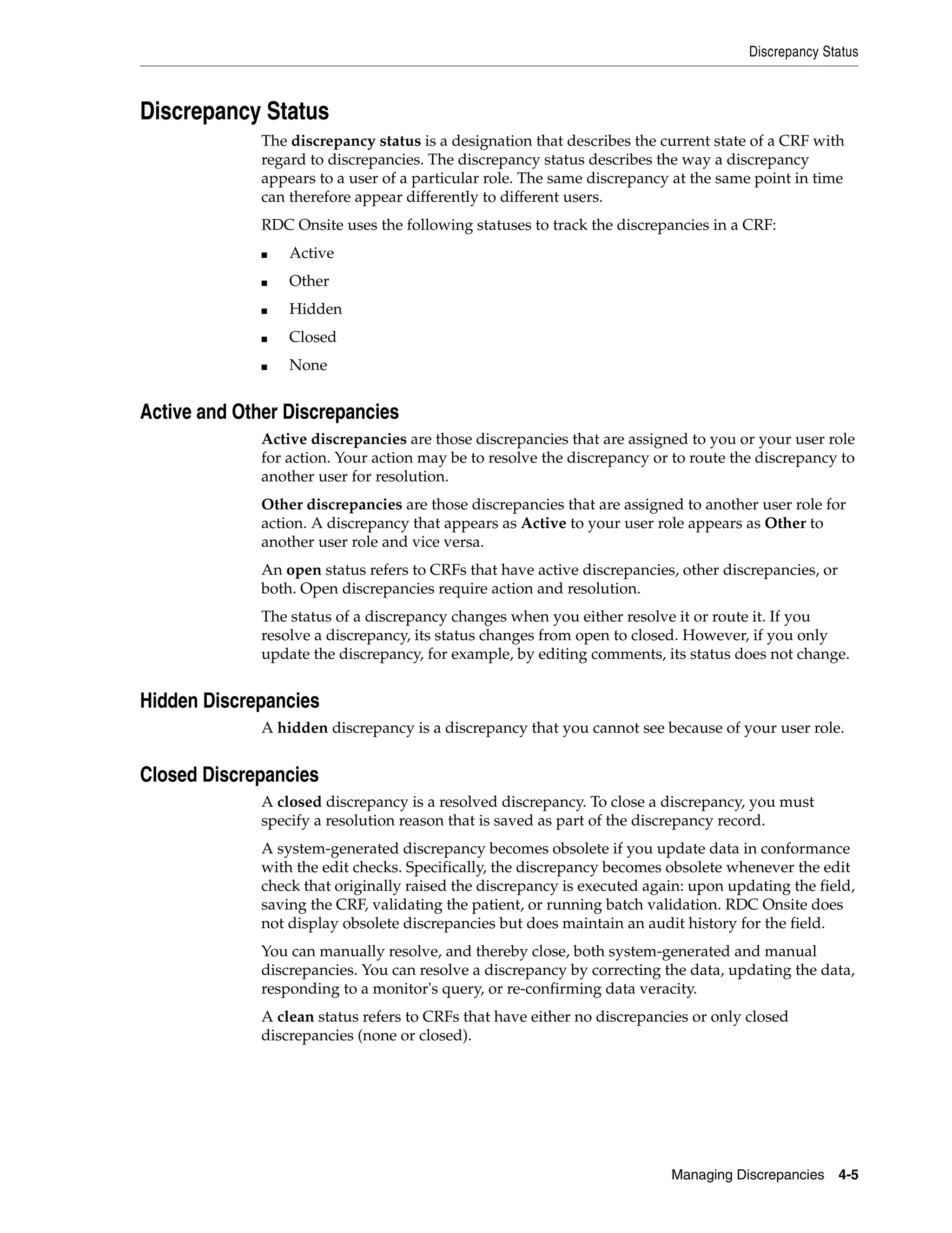 Discrepancy Status Managing Discrepancies 4-5 Discrepancy Status The discrepancy status is a designation that describes the current state of a CRF with regard to discrepancies. The discrepancy status describes the way a discrepancy appears to a user of a particular role. The same discrepancy at the same point in time can therefore appear differently to different users. RDC Onsite uses the following statuses to track the discrepancies in a CRF: ■ Active ■ Other ■ Hidden ■ Closed ■ None Active and Other Discrepancies Active discrepancies are those discrepancies that are assigned to you or your user role for action. Your action may be to resolve the discrepancy or to route the discrepancy to another user for resolution. Other discrepancies are those discrepancies that are assigned to another user role for action. A discrepancy that appears as Active to your user role appears as Other to another user role and vice versa. An open status refers to CRFs that have active discrepancies, other discrepancies, or both. Open discrepancies require action and resolution. The status of a discrepancy changes when you either resolve it or route it. If you resolve a discrepancy, its status changes from open to closed. However, if you only update the discrepancy, for example, by editing comments, its status does not change. Hidden Discrepancies A hidden discrepancy is a discrepancy that you cannot see because of your user role. Closed Discrepancies A closed discrepancy is a resolved discrepancy. To close a discrepancy, you must specify a resolution reason that is saved as part of the discrepancy record. A system-generated discrepancy becomes obsolete if you update data in conformance with the edit checks. Specifically, the discrepancy becomes obsolete whenever the edit check that originally raised the discrepancy is executed again: upon updating the field, saving the CRF, validating the patient, or running batch validation. RDC Onsite does not display obsolete discrepancies but does maintain an audit history for the field. You can manually resolve, and thereby close, both system-generated and manual discrepancies. You can resolve a discrepancy by correcting the data, updating the data, responding to a monitor's query, or re-confirming data veracity. A clean status refers to CRFs that have either no discrepancies or only closed discrepancies (none or closed). 
