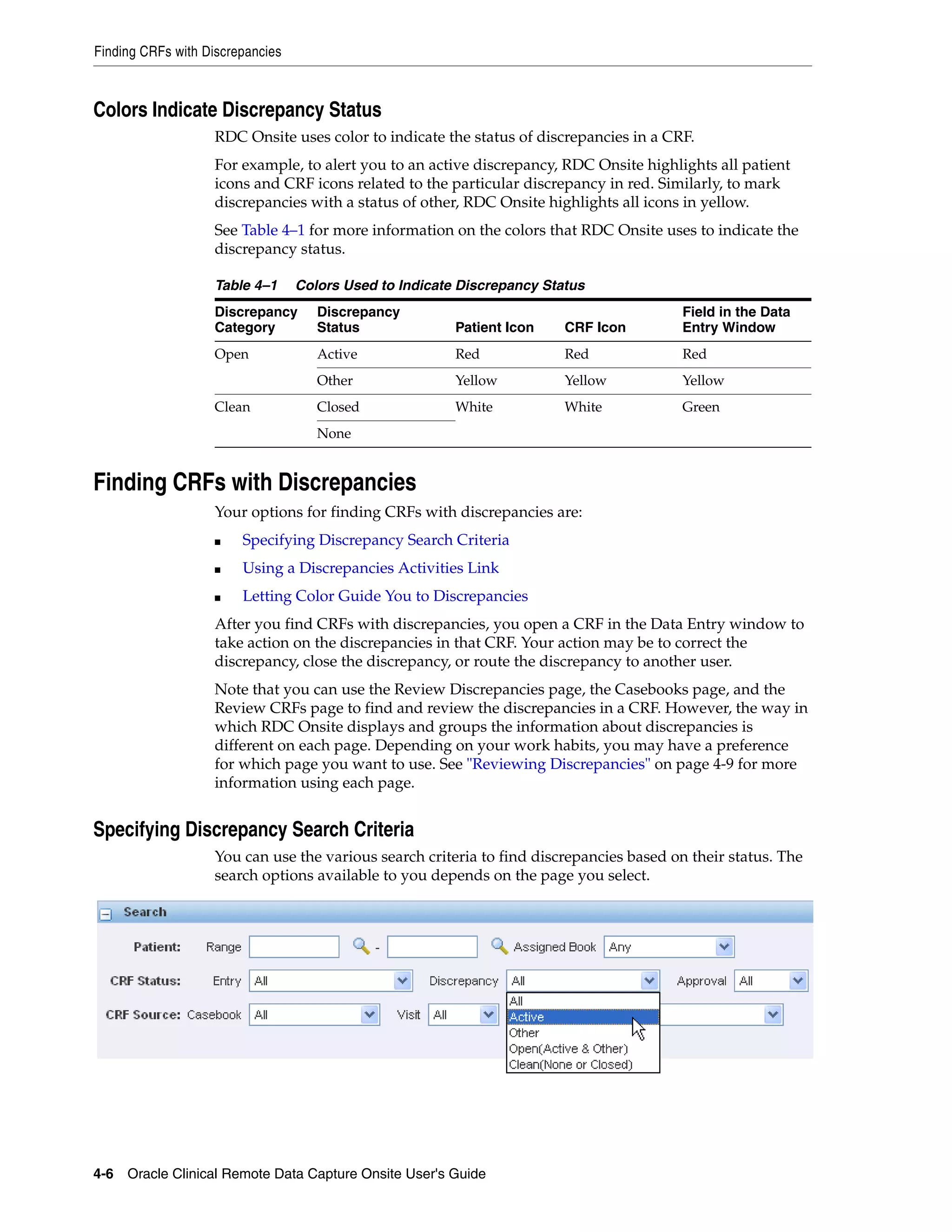 Finding CRFs with Discrepancies 4-6 Oracle Clinical Remote Data Capture Onsite User's Guide Colors Indicate Discrepancy Status RDC Onsite uses color to indicate the status of discrepancies in a CRF. For example, to alert you to an active discrepancy, RDC Onsite highlights all patient icons and CRF icons related to the particular discrepancy in red. Similarly, to mark discrepancies with a status of other, RDC Onsite highlights all icons in yellow. See Table 4–1 for more information on the colors that RDC Onsite uses to indicate the discrepancy status. Finding CRFs with Discrepancies Your options for finding CRFs with discrepancies are: ■ Specifying Discrepancy Search Criteria ■ Using a Discrepancies Activities Link ■ Letting Color Guide You to Discrepancies After you find CRFs with discrepancies, you open a CRF in the Data Entry window to take action on the discrepancies in that CRF. Your action may be to correct the discrepancy, close the discrepancy, or route the discrepancy to another user. Note that you can use the Review Discrepancies page, the Casebooks page, and the Review CRFs page to find and review the discrepancies in a CRF. However, the way in which RDC Onsite displays and groups the information about discrepancies is different on each page. Depending on your work habits, you may have a preference for which page you want to use. See "Reviewing Discrepancies" on page 4-9 for more information using each page. Specifying Discrepancy Search Criteria You can use the various search criteria to find discrepancies based on their status. The search options available to you depends on the page you select. Table 4–1 Colors Used to Indicate Discrepancy Status Discrepancy Category Discrepancy Status Patient Icon CRF Icon Field in the Data Entry Window Open Active Red Red Red Other Yellow Yellow Yellow Clean Closed White White Green None 