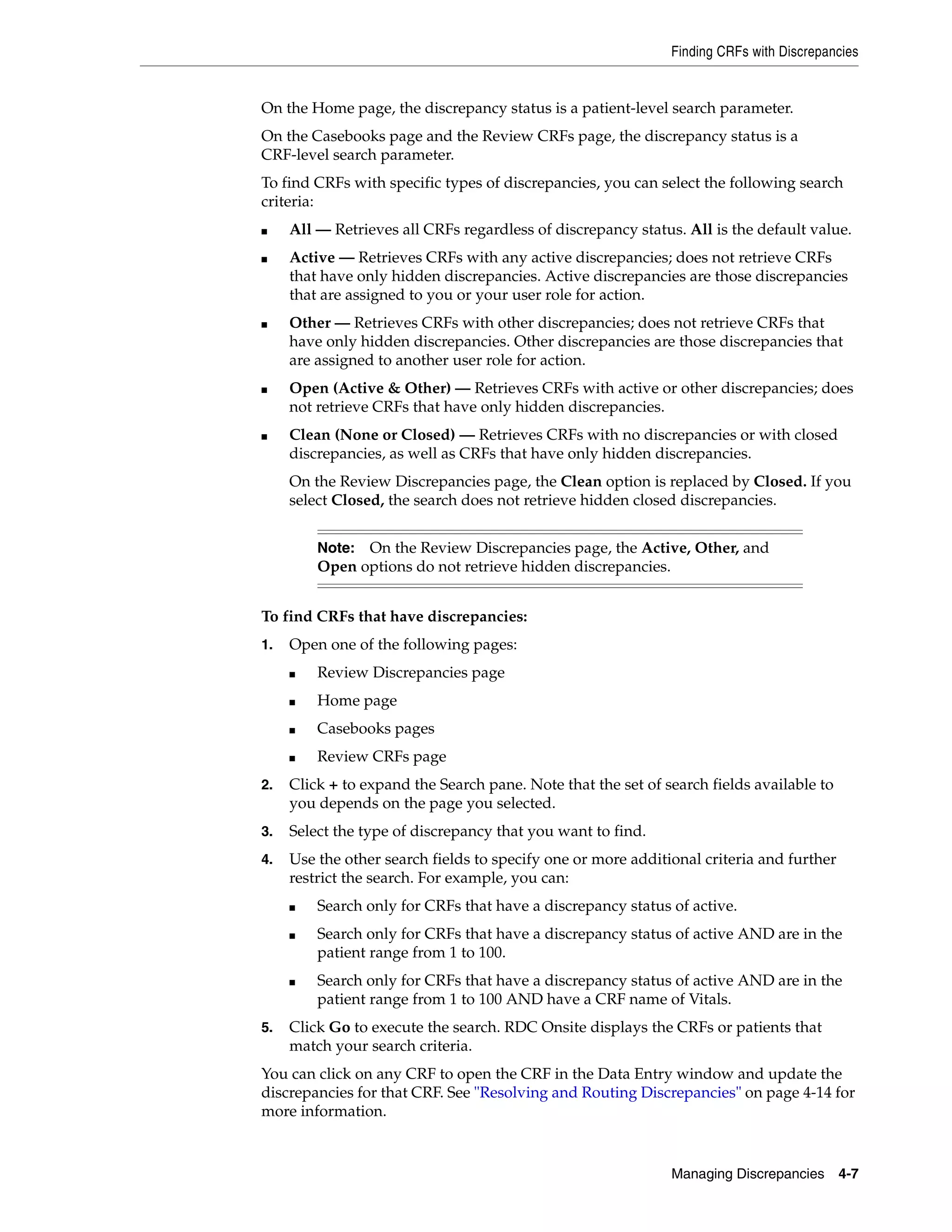 Finding CRFs with Discrepancies Managing Discrepancies 4-7 On the Home page, the discrepancy status is a patient-level search parameter. On the Casebooks page and the Review CRFs page, the discrepancy status is a CRF-level search parameter. To find CRFs with specific types of discrepancies, you can select the following search criteria: ■ All — Retrieves all CRFs regardless of discrepancy status. All is the default value. ■ Active — Retrieves CRFs with any active discrepancies; does not retrieve CRFs that have only hidden discrepancies. Active discrepancies are those discrepancies that are assigned to you or your user role for action. ■ Other — Retrieves CRFs with other discrepancies; does not retrieve CRFs that have only hidden discrepancies. Other discrepancies are those discrepancies that are assigned to another user role for action. ■ Open (Active & Other) — Retrieves CRFs with active or other discrepancies; does not retrieve CRFs that have only hidden discrepancies. ■ Clean (None or Closed) — Retrieves CRFs with no discrepancies or with closed discrepancies, as well as CRFs that have only hidden discrepancies. On the Review Discrepancies page, the Clean option is replaced by Closed. If you select Closed, the search does not retrieve hidden closed discrepancies. To find CRFs that have discrepancies: 1. Open one of the following pages: ■ Review Discrepancies page ■ Home page ■ Casebooks pages ■ Review CRFs page 2. Click + to expand the Search pane. Note that the set of search fields available to you depends on the page you selected. 3. Select the type of discrepancy that you want to find. 4. Use the other search fields to specify one or more additional criteria and further restrict the search. For example, you can: ■ Search only for CRFs that have a discrepancy status of active. ■ Search only for CRFs that have a discrepancy status of active AND are in the patient range from 1 to 100. ■ Search only for CRFs that have a discrepancy status of active AND are in the patient range from 1 to 100 AND have a CRF name of Vitals. 5. Click Go to execute the search. RDC Onsite displays the CRFs or patients that match your search criteria. You can click on any CRF to open the CRF in the Data Entry window and update the discrepancies for that CRF. See "Resolving and Routing Discrepancies" on page 4-14 for more information. Note: On the Review Discrepancies page, the Active, Other, and Open options do not retrieve hidden discrepancies. 