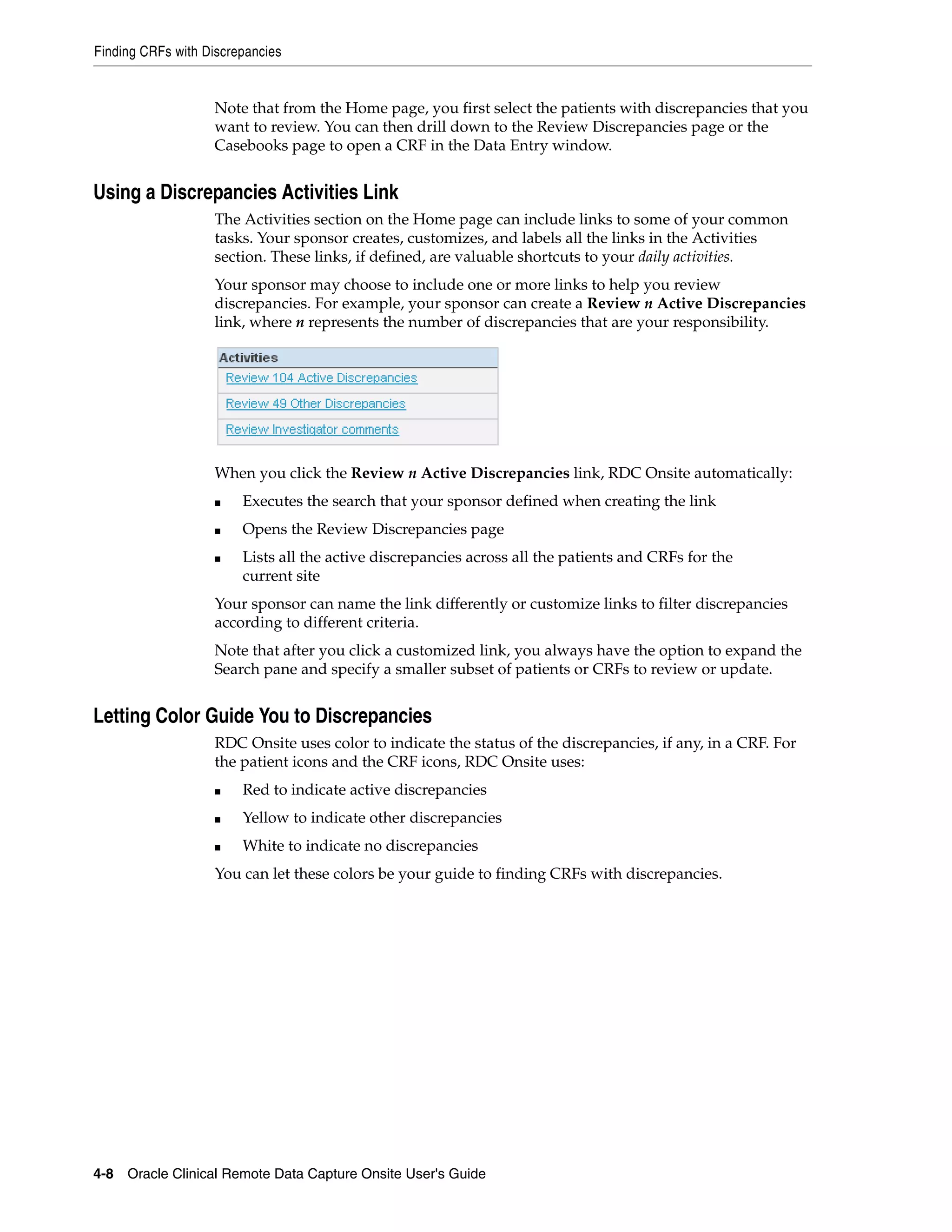 Finding CRFs with Discrepancies 4-8 Oracle Clinical Remote Data Capture Onsite User's Guide Note that from the Home page, you first select the patients with discrepancies that you want to review. You can then drill down to the Review Discrepancies page or the Casebooks page to open a CRF in the Data Entry window. Using a Discrepancies Activities Link The Activities section on the Home page can include links to some of your common tasks. Your sponsor creates, customizes, and labels all the links in the Activities section. These links, if defined, are valuable shortcuts to your daily activities. Your sponsor may choose to include one or more links to help you review discrepancies. For example, your sponsor can create a Review n Active Discrepancies link, where n represents the number of discrepancies that are your responsibility. When you click the Review n Active Discrepancies link, RDC Onsite automatically: ■ Executes the search that your sponsor defined when creating the link ■ Opens the Review Discrepancies page ■ Lists all the active discrepancies across all the patients and CRFs for the current site Your sponsor can name the link differently or customize links to filter discrepancies according to different criteria. Note that after you click a customized link, you always have the option to expand the Search pane and specify a smaller subset of patients or CRFs to review or update. Letting Color Guide You to Discrepancies RDC Onsite uses color to indicate the status of the discrepancies, if any, in a CRF. For the patient icons and the CRF icons, RDC Onsite uses: ■ Red to indicate active discrepancies ■ Yellow to indicate other discrepancies ■ White to indicate no discrepancies You can let these colors be your guide to finding CRFs with discrepancies. 