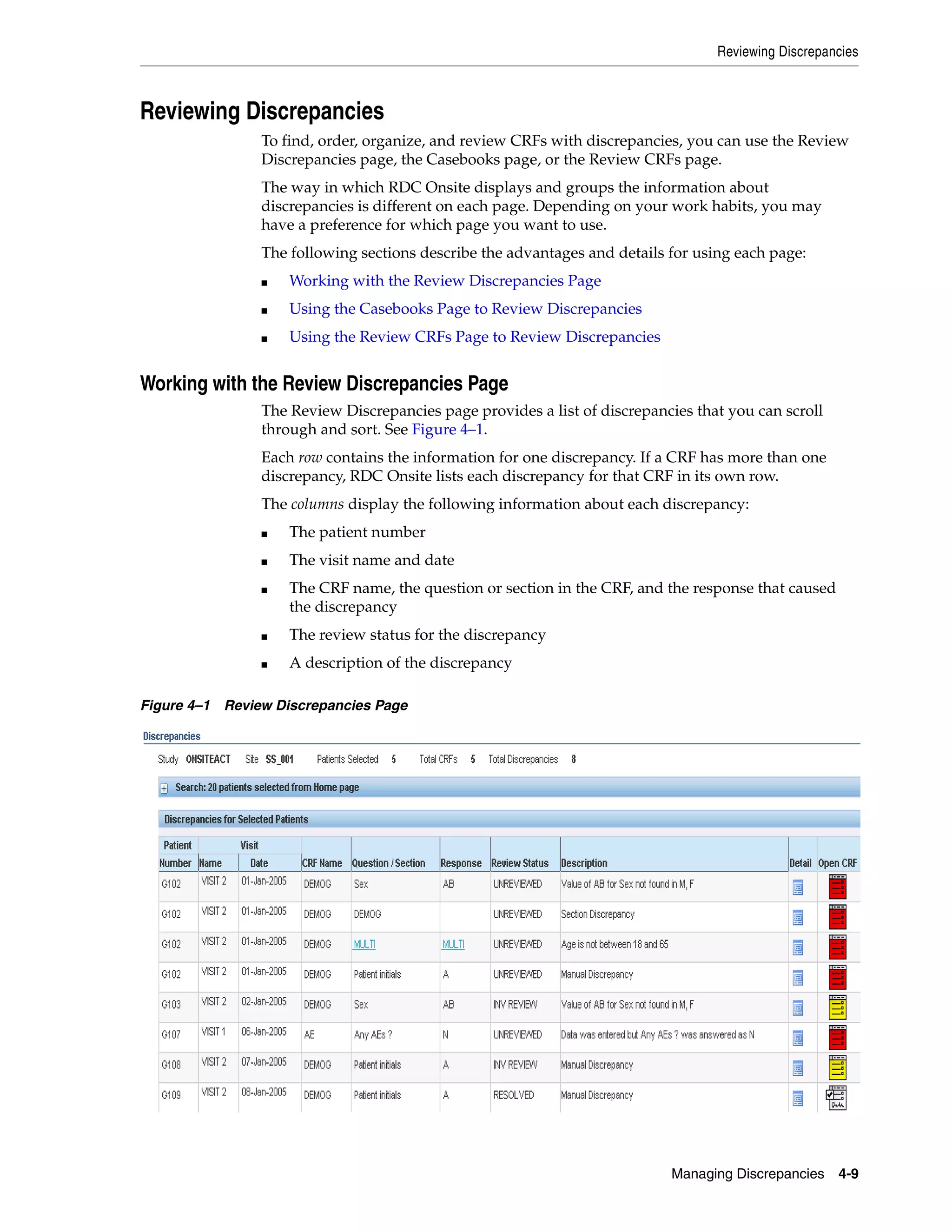 Reviewing Discrepancies Managing Discrepancies 4-9 Reviewing Discrepancies To find, order, organize, and review CRFs with discrepancies, you can use the Review Discrepancies page, the Casebooks page, or the Review CRFs page. The way in which RDC Onsite displays and groups the information about discrepancies is different on each page. Depending on your work habits, you may have a preference for which page you want to use. The following sections describe the advantages and details for using each page: ■ Working with the Review Discrepancies Page ■ Using the Casebooks Page to Review Discrepancies ■ Using the Review CRFs Page to Review Discrepancies Working with the Review Discrepancies Page The Review Discrepancies page provides a list of discrepancies that you can scroll through and sort. See Figure 4–1. Each row contains the information for one discrepancy. If a CRF has more than one discrepancy, RDC Onsite lists each discrepancy for that CRF in its own row. The columns display the following information about each discrepancy: ■ The patient number ■ The visit name and date ■ The CRF name, the question or section in the CRF, and the response that caused the discrepancy ■ The review status for the discrepancy ■ A description of the discrepancy Figure 4–1 Review Discrepancies Page 