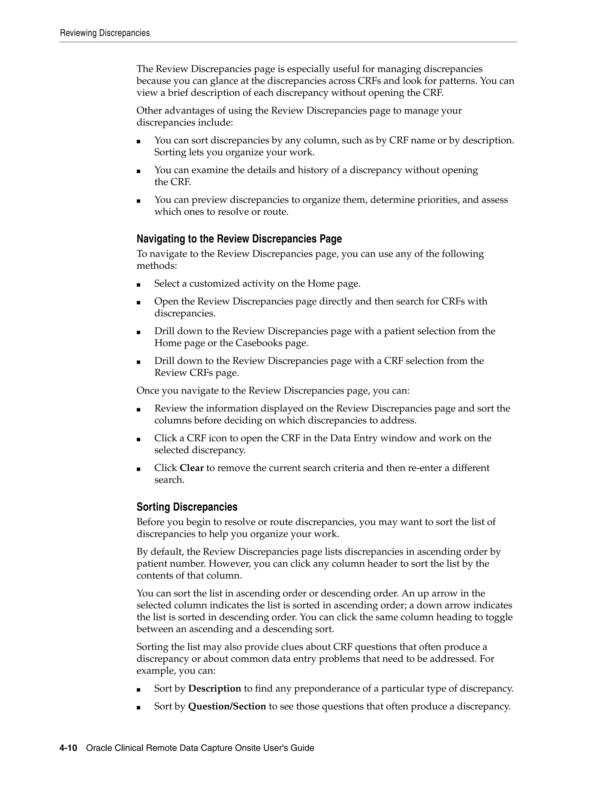 Reviewing Discrepancies 4-10 Oracle Clinical Remote Data Capture Onsite User's Guide The Review Discrepancies page is especially useful for managing discrepancies because you can glance at the discrepancies across CRFs and look for patterns. You can view a brief description of each discrepancy without opening the CRF. Other advantages of using the Review Discrepancies page to manage your discrepancies include: ■ You can sort discrepancies by any column, such as by CRF name or by description. Sorting lets you organize your work. ■ You can examine the details and history of a discrepancy without opening the CRF. ■ You can preview discrepancies to organize them, determine priorities, and assess which ones to resolve or route. Navigating to the Review Discrepancies Page To navigate to the Review Discrepancies page, you can use any of the following methods: ■ Select a customized activity on the Home page. ■ Open the Review Discrepancies page directly and then search for CRFs with discrepancies. ■ Drill down to the Review Discrepancies page with a patient selection from the Home page or the Casebooks page. ■ Drill down to the Review Discrepancies page with a CRF selection from the Review CRFs page. Once you navigate to the Review Discrepancies page, you can: ■ Review the information displayed on the Review Discrepancies page and sort the columns before deciding on which discrepancies to address. ■ Click a CRF icon to open the CRF in the Data Entry window and work on the selected discrepancy. ■ Click Clear to remove the current search criteria and then re-enter a different search. Sorting Discrepancies Before you begin to resolve or route discrepancies, you may want to sort the list of discrepancies to help you organize your work. By default, the Review Discrepancies page lists discrepancies in ascending order by patient number. However, you can click any column header to sort the list by the contents of that column. You can sort the list in ascending order or descending order. An up arrow in the selected column indicates the list is sorted in ascending order; a down arrow indicates the list is sorted in descending order. You can click the same column heading to toggle between an ascending and a descending sort. Sorting the list may also provide clues about CRF questions that often produce a discrepancy or about common data entry problems that need to be addressed. For example, you can: ■ Sort by Description to find any preponderance of a particular type of discrepancy. ■ Sort by Question/Section to see those questions that often produce a discrepancy. 