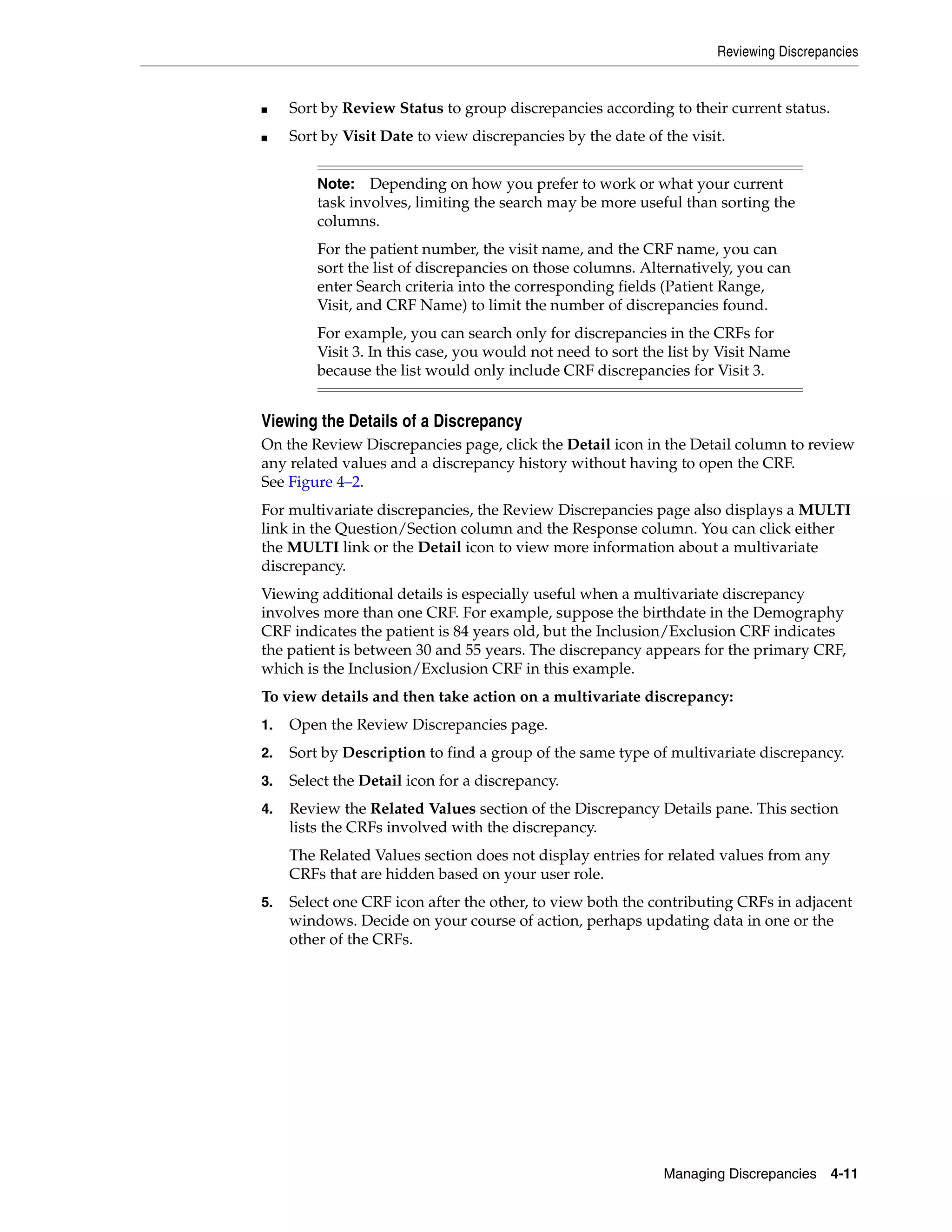 Reviewing Discrepancies Managing Discrepancies 4-11 ■ Sort by Review Status to group discrepancies according to their current status. ■ Sort by Visit Date to view discrepancies by the date of the visit. Viewing the Details of a Discrepancy On the Review Discrepancies page, click the Detail icon in the Detail column to review any related values and a discrepancy history without having to open the CRF. See Figure 4–2. For multivariate discrepancies, the Review Discrepancies page also displays a MULTI link in the Question/Section column and the Response column. You can click either the MULTI link or the Detail icon to view more information about a multivariate discrepancy. Viewing additional details is especially useful when a multivariate discrepancy involves more than one CRF. For example, suppose the birthdate in the Demography CRF indicates the patient is 84 years old, but the Inclusion/Exclusion CRF indicates the patient is between 30 and 55 years. The discrepancy appears for the primary CRF, which is the Inclusion/Exclusion CRF in this example. To view details and then take action on a multivariate discrepancy: 1. Open the Review Discrepancies page. 2. Sort by Description to find a group of the same type of multivariate discrepancy. 3. Select the Detail icon for a discrepancy. 4. Review the Related Values section of the Discrepancy Details pane. This section lists the CRFs involved with the discrepancy. The Related Values section does not display entries for related values from any CRFs that are hidden based on your user role. 5. Select one CRF icon after the other, to view both the contributing CRFs in adjacent windows. Decide on your course of action, perhaps updating data in one or the other of the CRFs. Note: Depending on how you prefer to work or what your current task involves, limiting the search may be more useful than sorting the columns. For the patient number, the visit name, and the CRF name, you can sort the list of discrepancies on those columns. Alternatively, you can enter Search criteria into the corresponding fields (Patient Range, Visit, and CRF Name) to limit the number of discrepancies found. For example, you can search only for discrepancies in the CRFs for Visit 3. In this case, you would not need to sort the list by Visit Name because the list would only include CRF discrepancies for Visit 3. 