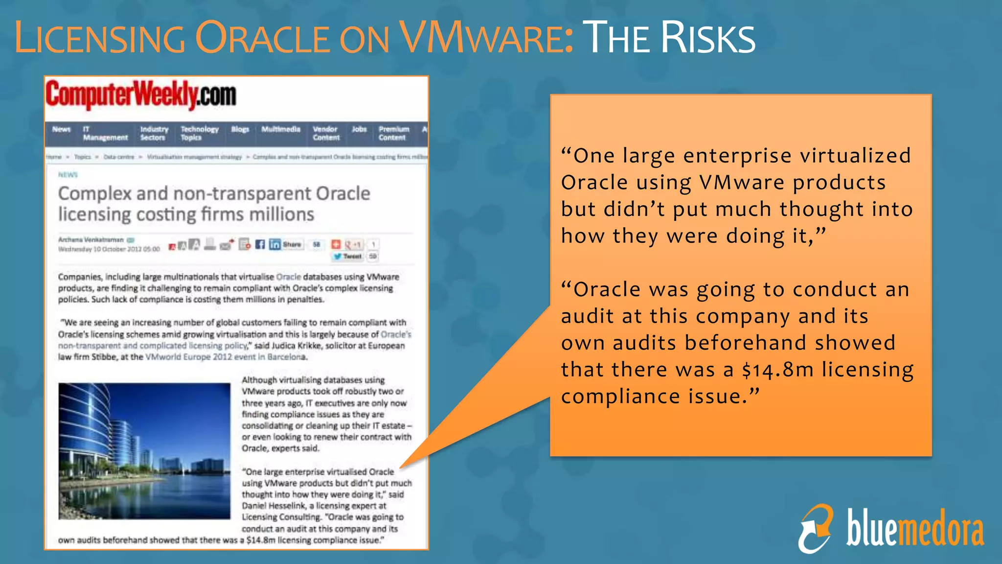 LICENSING ORACLE ON VMWARE:THE RISKS
“One large enterprise virtualized
Oracle using VMware products
but didn’t put much thought into
how they were doing it,”
“Oracle was going to conduct an
audit at this company and its
own audits beforehand showed
that there was a $14.8m licensing
compliance issue.”
 
