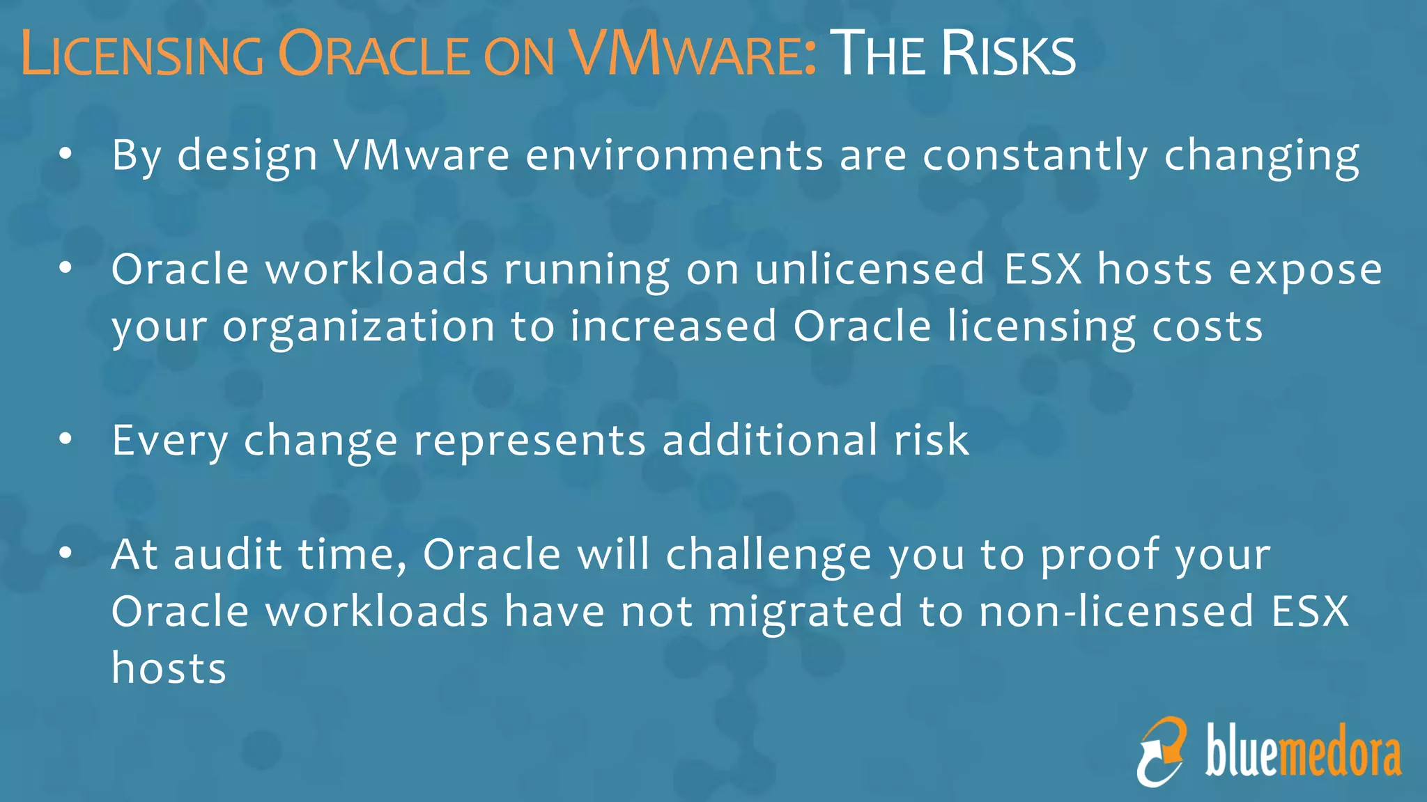 • By design VMware environments are constantly changing
• Oracle workloads running on unlicensed ESX hosts expose
your organization to increased Oracle licensing costs
• Every change represents additional risk
• At audit time, Oracle will challenge you to proof your
Oracle workloads have not migrated to non-licensed ESX
hosts
LICENSING ORACLE ON VMWARE:THE RISKS
 