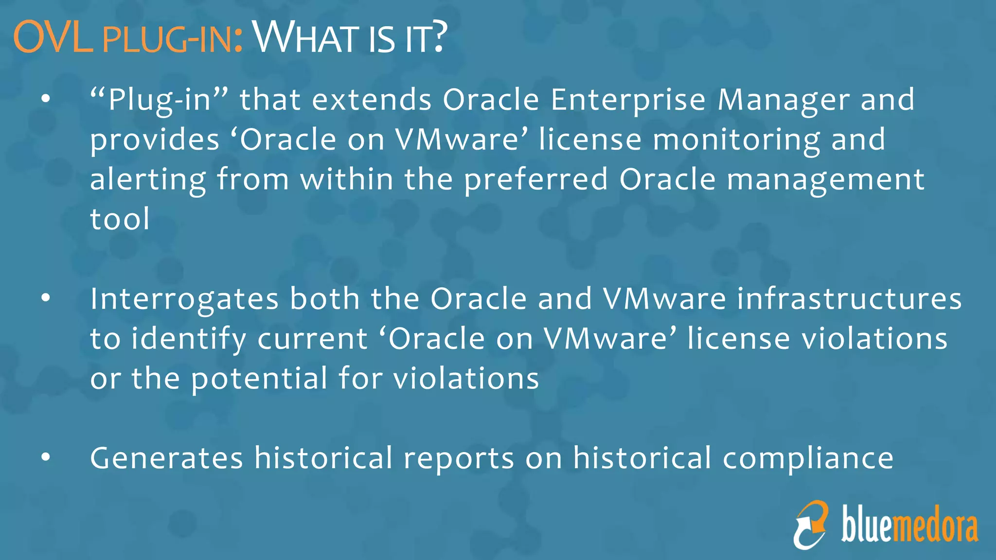 • “Plug-in” that extends Oracle Enterprise Manager and
provides ‘Oracle on VMware’ license monitoring and
alerting from within the preferred Oracle management
tool
• Interrogates both the Oracle and VMware infrastructures
to identify current ‘Oracle on VMware’ license violations
or the potential for violations
• Generates historical reports on historical compliance
OVLPLUG-IN:WHAT IS IT?
 