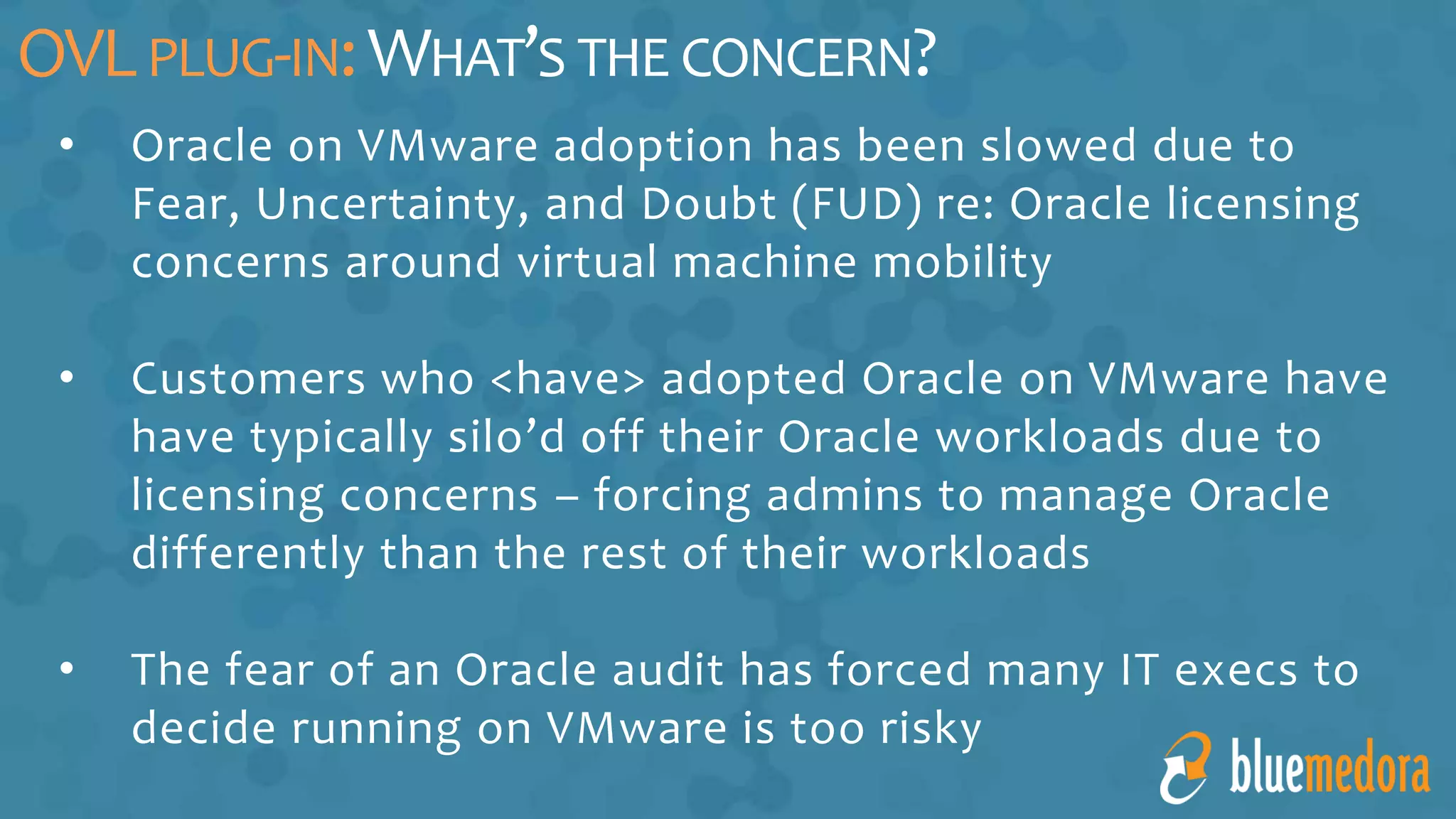 • Oracle on VMware adoption has been slowed due to
Fear, Uncertainty, and Doubt (FUD) re: Oracle licensing
concerns around virtual machine mobility
• Customers who <have> adopted Oracle on VMware have
have typically silo’d off their Oracle workloads due to
licensing concerns – forcing admins to manage Oracle
differently than the rest of their workloads
• The fear of an Oracle audit has forced many IT execs to
decide running on VMware is too risky
OVLPLUG-IN:WHAT’S THE CONCERN?
 