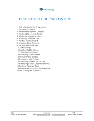 ORACLE OPA COURSE CONTENT 
1. Introduction to the Programme 
2. Introducing BRMS 
3. Understanding OPM Concepts 
4. Getting Started with Rules 
5. Understanding Rule Logic 
6. Choosing Attribute Text 
7. Writing Rules in Word 
8. Creating Basic Screens 
9. Writing Rules in Excel 
10.Testing Rules 
11.Creating Public Names 
12.Validating Input Data 
13.Controling Screen Order 
14.Implementing Entities 
15.Reasoning with Entities 
16.Extending Screens for Entities 
17.Extending Screen Order for Entities 
18.Refining Attribute Text 
19.Applying Development Methodology 
20.Structuring the Rulebase 
----------------------------------------------------------------------------------------------------------------------------------------------------------------------------------------------- 
INDIA Trainingicon USA 
Phone: +91-966-690-0051 Email: info@trainingicon.com | www.trainingicon.com Phone: +1-408-791-8864 
