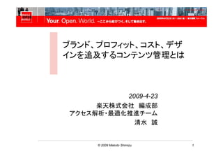 Oracle OpenWorld Tokyo



ブランド、プロフィット、コスト、デザ
インを追及するコンテンツ管理とは



           2009-4-23
      楽天株式会社 編成部
 アクセス解析・最適化推進チーム
             清水 誠


       © 2009 Makoto Shimizu   1
 