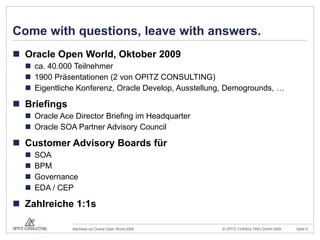 Comewithquestions, leavewithanswers.Oracle Open World, Oktober 2009ca. 40.000 Teilnehmer1900 Präsentationen (2 von OPITZ CONSULTING)Eigentliche Konferenz, Oracle Develop, Ausstellung, Demogrounds, …BriefingsOracle AceDirector Briefing im HeadquarterOracle SOA Partner Advisory CouncilCustomer Advisory Boards fürSOABPMGovernanceEDA / CEPZahlreiche 1:1s  
