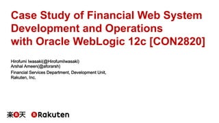 Case Study of Financial Web System 
Development and Operations 
with Oracle WebLogic 12c [CON2820] 
Hirofumi Iwasaki(@HirofumiIwasaki) 
Arshal Ameen(@aforarsh) 
Financial Services Department, Development Unit, 
Rakuten, Inc. 
 