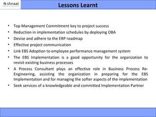 Lessons Learnt


•   Top Management Commitment key to project success
•   Reduction in implementation schedules by deploying OBA
•   Devise and adhere to the ERP roadmap
•   Effective project communication
•   Link EBS Adoption to employee performance management system
•   The EBS Implementation is a good opportunity for the organization to
    revisit existing business processes
•   A Process Consultant plays an effective role in Business Process Re-
    Engineering, assisting the organization in preparing for the EBS
    Implementation and for managing the softer aspects of the implementation
•   Seek services of a knowledgeable and committed Implementation Partner
 