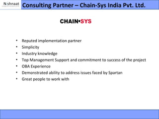Consulting Partner – Chain-Sys India Pvt. Ltd.




•   Reputed implementation partner
•   Simplicity
•   Industry knowledge
•   Top Management Support and commitment to success of the project
•   OBA Experience
•   Demonstrated ability to address issues faced by Spartan
•   Great people to work with
 