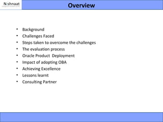 Overview


•   Background
•   Challenges Faced
•   Steps taken to overcome the challenges
•   The evaluation process
•   Oracle Product Deployment
•   Impact of adopting OBA
•   Achieving Excellence
•   Lessons learnt
•   Consulting Partner
 