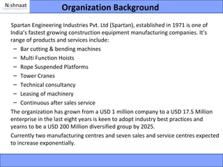 Organization Background
Spartan Engineering Industries Pvt. Ltd (Spartan), established in 1971 is one of
India’s fastest growing construction equipment manufacturing companies. It’s
range of products and services include:
 – Bar cutting & bending machines
 – Multi Function Hoists
 – Rope Suspended Platforms
 – Tower Cranes
 – Technical consultancy
 – Leasing of machinery
 – Continuous after sales service
The organization has grown from a USD 1 million company to a USD 17.5 Million
enterprise in the last eight years is keen to adopt industry best practices and
yearns to be a USD 200 Million diversified group by 2025.
Currently two manufacturing centres and seven sales and service centres expected
to increase exponentially.
 