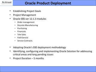 Oracle Product Deployment
•   Establishing Project Goals
•   Project Management
•   Oracle EBS ver 12.1.3 modules
     –   Order management
     –   Discrete Manufacturing
     –   Purchasing
     –   Financials
     –   Tele Sales
     –   Field Service
     –   Service Contracts


•   Adopting Oracle’s EBS deployment methodology
•   Identifying, configuring and implementing Oracle Solution for addressing
    critical areas and long pending issues
•   Project Duration – 5 months
 