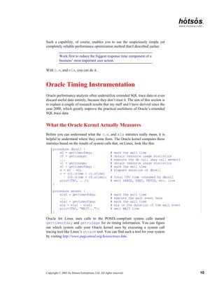 Copyright © 2003 by Hotsos Enterprises, Ltd. All rights reserved. 10
Such a capability, of course, enables you to use the suspiciously simple yet
completely reliable performance optimization method that I described earlier:
Work first to reduce the biggest response time component of a
business’ most important user action.
With c, e, and ela, you can do it.
Oracle Timing Instrumentation
Oracle performance analysts often underutilize extended SQL trace data or even
discard useful data entirely, because they don’t trust it. The aim of this section is
to explain a couple of research results that my staff and I have derived since the
year 2000, which greatly improve the practical usefulness of Oracle’s extended
SQL trace data.
What the Oracle Kernel Actually Measures
Before you can understand what the c, e, and ela statistics really mean, it is
helpful to understand where they come from. The Oracle kernel computes these
statistics based on the results of system calls that, on Linux, look like this:
procedure dbcall {
e0 = gettimeofday; # mark the wall time
c0 = getrusage; # obtain resource usage statistics
... # execute the db call (may call wevent)
c1 = getrusage; # obtain resource usage statistics
e1 = gettimeofday; # mark the wall time
e = e1 – e0; # elapsed duration of dbcall
c = (c1.utime + c1.stime)
– (c0.utime + c0.stime); # total CPU time consumed by dbcall
print(TRC, ...); # emit PARSE, EXEC, FETCH, etc. line
}
procedure wevent {
ela0 = gettimeofday; # mark the wall time
... # execute the wait event here
ela1 = gettimeofday; # mark the wall time
ela = ela1 – ela0; # ela is the duration of the wait event
print(TRC, "WAIT..."); # emit WAIT line
}
Oracle for Linux uses calls to the POSIX-compliant system calls named
gettimeofday and getrusage for its timing information. You can figure
out which system calls your Oracle kernel uses by executing a system call
tracing tool like Linux’s strace tool. You can find such a tool for your system
by visiting http://www.pugcentral.org/howto/truss.htm.
 