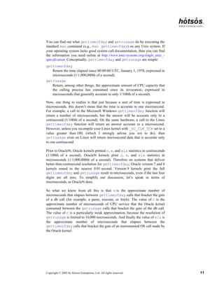 Copyright © 2003 by Hotsos Enterprises, Ltd. All rights reserved. 11
You can find out what gettimeofday and getrusage do by executing the
standard man command (e.g., man gettimeofday) on any Unix system. If
your operating system lacks good system call documentation, then you can find
the information you need online at http://www.unix-systems.org/single_unix_-
specification. Conceptually, gettimeofday and getrusage are simple:
gettimeofday
Return the time elapsed since 00:00:00 UTC, January 1, 1970, expressed in
microseconds (1/1,000,000th of a second).
getrusage
Return, among other things, the approximate amount of CPU capacity that
the calling process has consumed since its invocation, expressed in
microseconds (but generally accurate to only 1/100th of a second).
Now, one thing to realize is that just because a unit of time is expressed in
microseconds, this doesn’t mean that the time is accurate to one microsecond.
For example, a call to the Microsoft Windows gettimeofday function will
return a number of microseconds, but the answer will be accurate only to a
centisecond (1/100th of a second). On the same hardware, a call to the Linux
gettimeofday function will return an answer accurate to a microsecond.
However, unless you recompile your Linux kernel with _SC_CLK_TCK set to a
value greater than 100, (which I strongly advise you not to do), then
getrusage even on Linux will return microsecond data that is accurate only
to one centisecond.
Prior to Oracle9i, Oracle kernels printed c, e, and ela statistics in centiseconds
(1/100th of a second). Oracle9i kernels print c, e, and ela statistics in
microseconds (1/1,000,000th of a second). Therefore on systems that deliver
better-than-centisecond resolution for gettimeofday, Oracle version 7 and 8
kernels round to the nearest 0.01 second. Version 9 kernels print the full
gettimeofday and getrusage result in microseconds, even if the last four
digits are all zero. To simplify our discussion, let’s speak in terms of
microseconds, as Oracle9i does.
So what we know from all this is that e is the approximate number of
microseconds that elapses between gettimeofday calls that bracket the guts
of a db call (for example, a parse, execute, or fetch). The value of c is the
approximate number of microseconds of CPU service that the Oracle kernel
consumed between the getrusage calls that bracket the guts of the db call.
The value of c is a particularly weak approximation, because the resolution of
getrusage is limited to 10,000 microseconds. And finally the value of ela is
the approximate number of microseconds that elapses between the
gettimeofday calls that bracket the guts of an instrumented OS call made by
the Oracle kernel.
 