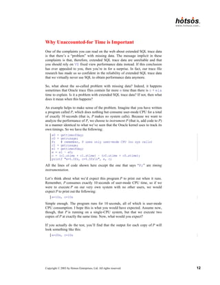 Copyright © 2003 by Hotsos Enterprises, Ltd. All rights reserved. 12
Why Unaccounted-for Time is Important
One of the complaints you can read on the web about extended SQL trace data
is that there’s a “problem” with missing data. The message implicit in these
complaints is that, therefore, extended SQL trace data are unreliable and that
you should rely on V$ fixed view performance data instead. If this conclusion
has ever appealed to you, then you’re in for a surprise. In fact, our trace file
research has made us so confident in the reliability of extended SQL trace data
that we virtually never use SQL to obtain performance data anymore.
So, what about the so-called problem with missing data? Indeed, it happens
sometimes that Oracle trace files contain far more e time than there is c + ela
time to explain. Is it a problem with extended SQL trace data? If not, then what
does it mean when this happens?
An example helps to make sense of the problem. Imagine that you have written
a program called P, which does nothing but consume user-mode CPU for a total
of exactly 10 seconds (that is, P makes no system calls). Because we want to
analyze the performance of P, we choose to instrument P (that is, add code to P)
in a manner identical to what we’ve seen that the Oracle kernel uses to track its
own timings. So we have the following:
e0 = gettimeofday;
c0 = getrusage;
P; # remember, P uses only user-mode CPU (no sys calls)
c1 = getrusage;
e1 = gettimeofday;
e = e1 – e0;
c = (c1.utime + c1.stime) – (c0.utime + c0.stime);
printf "e=%.0fs, c=%.0fsn", e, c;
All the lines of code shown here except the one that says “P;” are timing
instrumentation.
Let’s think about what we’d expect this program P to print out when it runs.
Remember, P consumes exactly 10 seconds of user-mode CPU time, so if we
were to execute P on our very own system with no other users, we would
expect P to print out the following:
e=10s, c=10s
Simple enough. The program runs for 10 seconds, all of which is user-mode
CPU consumption. I hope this is what you would have expected. Assume now,
though, that P is running on a single-CPU system, but that we execute two
copies of P at exactly the same time. Now, what would you expect?
If you actually do the test, you’ll find that the output for each copy of P will
look something like this:
e=20s, c=10s
 