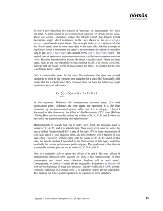 Copyright © 2003 by Hotsos Enterprises, Ltd. All rights reserved. 15
So now I have described two sources of “missing” or “unaccounted-for” trace
file time. A third source is un-instrumented segments of Oracle kernel code.
There are certain operations within the Oracle kernel that Oracle kernel
developers simply don’t instrument in the way shown in the procedure
wevent pseudocode shown above. One example is the write system call that
the Oracle kernel uses to write trace data to the trace file. Another example is
that Oracle doesn’t instrument the kernel’s system timer calls either (it would be
silly to put gettimeofday calls around every gettimeofday call!). This
special case of systematic instrumentation error is called measurement intrusion
error. The error introduced by factors like these is usually small. There are other
cases, such as the one described in bug number 2425312 at Oracle MetaLink,
that can rack up hours’ worth of unaccounted-for time. The solution to this one
is an Oracle kernel patch.
Isn’t it catastrophic news for the trace file enthusiast that there are several
categories of error in the response time equation for a trace file? Essentially, this
means that for a whole trace file’s response time, we have the following single
equation in several unknowns:
0
dep
R c ela M E N U S
=
= + + + + + +
∑ ∑ .
In this equation, M denotes the measurement intrusion error, E is total
quantization error, N denotes the time spent not executing, U is the time
consumed by un-instrumented system calls, and S is a category I haven’t
discussed in this document: the effect of double-counted CPU time [Millsap
(2003)]. How can we possibly isolate the values of M, E, N, U, and S when we
have only one equation defining their relationship?
Mathematically it sounds bad, but it really isn’t. First, the practical need to
isolate M, E, N, U, and S is actually rare. You won’t even want to solve the
puzzle unless “unaccounted-for” is one of the top (50% or more) consumers of
your user action’s total response time, and this probably won’t happen to you
very often. However, without being able to isolate M, E, N, U, and S in this
case, the simple method I described in the first section of this paper would be
unreliable for certain performance problem types. The good news is that there is
a repeatable method you can use to isolate M, E, N, U, and S.
First, it is generally safe to ignore the effects of M and S. The total effects of
measurement intrusion error account for only a few microseconds of time
consumption per timed event (whether database call or wait event).
Consequently, its effect is nearly always negligible. Experience at hotsos.com
with several hundreds of trace files indicates that the verdict on S (CPU double-
counting, explained in [Millsap (2003)] is identical: nearly always negligible.
This reduces our five-variable equation to an equation in three variables.
 