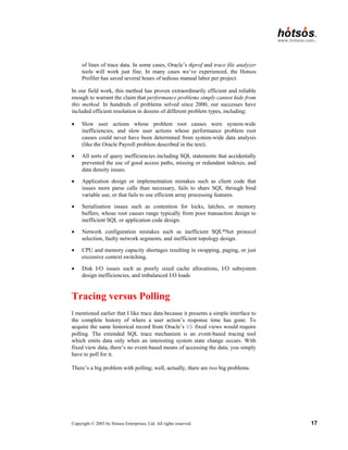 Copyright © 2003 by Hotsos Enterprises, Ltd. All rights reserved. 17
of lines of trace data. In some cases, Oracle’s tkprof and trace file analyzer
tools will work just fine. In many cases we’ve experienced, the Hotsos
Profiler has saved several hours of tedious manual labor per project.
In our field work, this method has proven extraordinarily efficient and reliable
enough to warrant the claim that performance problems simply cannot hide from
this method. In hundreds of problems solved since 2000, our successes have
included efficient resolution in dozens of different problem types, including:
• Slow user actions whose problem root causes were system-wide
inefficiencies, and slow user actions whose performance problem root
causes could never have been determined from system-wide data analysis
(like the Oracle Payroll problem described in the text).
• All sorts of query inefficiencies including SQL statements that accidentally
prevented the use of good access paths, missing or redundant indexes, and
data density issues.
• Application design or implementation mistakes such as client code that
issues more parse calls than necessary, fails to share SQL through bind
variable use, or that fails to use efficient array processing features.
• Serialization issues such as contention for locks, latches, or memory
buffers, whose root causes range typically from poor transaction design to
inefficient SQL or application code design.
• Network configuration mistakes such as inefficient SQL*Net protocol
selection, faulty network segments, and inefficient topology design.
• CPU and memory capacity shortages resulting in swapping, paging, or just
excessive context switching.
• Disk I/O issues such as poorly sized cache allocations, I/O subsystem
design inefficiencies, and imbalanced I/O loads
Tracing versus Polling
I mentioned earlier that I like trace data because it presents a simple interface to
the complete history of where a user action’s response time has gone. To
acquire the same historical record from Oracle’s V$ fixed views would require
polling. The extended SQL trace mechanism is an event-based tracing tool
which emits data only when an interesting system state change occurs. With
fixed view data, there’s no event-based means of accessing the data; you simply
have to poll for it.
There’s a big problem with polling; well, actually, there are two big problems.
 