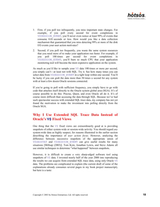 Copyright © 2003 by Hotsos Enterprises, Ltd. All rights reserved. 18
1. First, if you poll too infrequently, you miss important state changes. For
example, if you poll every second for event completions in
V$SESSION_EVENT, you’ll never even notice at least 99% of events that
consume 0.01 seconds or less. How would you like a data collection
mechanism that guaranteed that you miss detecting 99% or more of the disk
I/O events your user action motivates?
2. Second, if you poll too frequently, you waste the same system resources
that you need more of to make your application run faster. For example, if
you poll 100 times per second for event completions in
V$SESSION_EVENT, you’ll burn so much CPU that your application
monitoring tool will become the most expensive application on the system.
As much as you’d like to sample your V$ data 100 times or more per second,
you simply can’t—at least not with SQL. Try it. See how many times you can
select data from V$SESSION_EVENT in a tight loop within one second. You’ll
be lucky if you can grab the data more than 50 times a second for any system
with at least a few dozen Oracle sessions connected.
If you’re going to poll with sufficient frequency, you simply have to go with
code that attaches itself directly to the Oracle system global area (SGA). It’s of
course possible to do this: Precise, Quest, and even Oracle all do it. It’s of
course more difficult than accessing the data through SQL. Because we’ve had
such spectacular success with extended SQL trace data, my company has not yet
found the motivation to make the investment into polling directly from the
Oracle SGA.
Why I Use Extended SQL Trace Data Instead of
Oracle’s V$ Fixed Views
One thing that the V$ fixed views are extraordinarily good at is providing
snapshots of either system-wide or session-wide activity. You should regard any
system-wide data as highly suspect, for reasons illustrated in the earlier section
describing the importance of user action focus. However, analyzing the
difference between successive snapshots of the appropriate union of
V$SESSTAT and V$SESSION_EVENT can give useful results for many
situations [Millsap (2003)]. Tom Kyte, Jonathan Lewis, and Steve Adams all
use similar techniques to determine “what happened” between snapshots.
However, it is difficult to create a very sharp-edged software tool using
snapshots of V$ data. I invested nearly half of the year 2000 into reproducing
the results we can acquire from extended SQL trace data, using only Oracle V$
data. The problems are complicated to explain (the current draft of some of the
explanations already consumes several pages in my book project manuscript),
but here is a taste:
 
