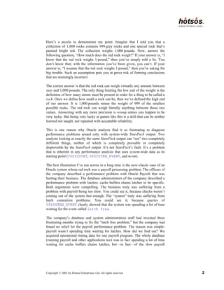 Copyright © 2003 by Hotsos Enterprises, Ltd. All rights reserved. 2
Here’s a puzzle to demonstrate my point. Imagine that I told you that a
collection of 1,000 rocks contains 999 grey rocks and one special rock that’s
painted bright red. The collection weighs 1,000 pounds. Now, answer the
following question, “How much does the red rock weigh?” If your answer is, “I
know that the red rock weighs 1 pound,” then you’ve simply told a lie. You
don’t know that; with the information you’ve been given, you can’t. If your
answer is, “I assume that the red rock weighs 1 pound,” then you’re asking for
big trouble. Such an assumption puts you at grave risk of forming conclusions
that are stunningly incorrect.
The correct answer is that the red rock can weigh virtually any amount between
zero and 1,000 pounds. The only thing limiting the low end of the weight is the
definition of how many atoms must be present in order for a thing to be called a
rock. Once we define how small a rock can be, then we’ve defined the high end
of our answer. It is 1,000 pounds minus the weight of 999 of the smallest
possible rocks. The red rock can weigh literally anything between those two
values. Answering with any more precision is wrong unless you happen to be
very lucky. But being very lucky at games like this is a skill that can be neither
learned nor taught, nor repeated with acceptable reliability.
This is one reason why Oracle analysts find it so frustrating to diagnose
performance problems armed only with system-wide StatsPack output. Two
analysts looking at exactly the same StatsPack output can “see” two completely
different things, neither of which is completely provable or completely
disprovable by the StatsPack output. It’s not StatsPack’s fault. It’s a problem
that is inherent in any performance analysis that uses system-wide data as its
starting point (V$SYSSTAT, V$SYSTEM_EVENT, and so on).
The best illustration I’ve run across in a long time is the now-classic case of an
Oracle system whose red rock was a payroll processing problem. The officers of
the company described a performance problem with Oracle Payroll that was
hurting their business. The database administrators of the company described a
performance problem with latches: cache buffers chains latches to be specific.
Both arguments were compelling. The business truly was suffering from a
problem with payroll being too slow. You could see it, because checks weren’t
coming out of the system fast enough. The “system” truly was suffering from
latch contention problems. You could see it, because queries of
V$SYSTEM_EVENT clearly showed that the system was spending a lot of time
waiting for the event called latch free.
The company’s database and system administration staff had invested three
frustrating months trying to fix the “latch free problem,” but the company had
found no relief for the payroll performance problem. The reason was simple:
payroll wasn’t spending time waiting for latches. How did we find out? We
acquired operational timing data for one payroll program. The whole database
(running payroll and other applications too) was in fact spending a lot of time
waiting for cache buffers chains latches, but—in fact—of the slow payroll
 