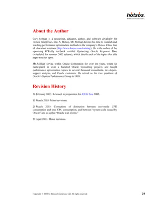 Copyright © 2003 by Hotsos Enterprises, Ltd. All rights reserved. 21
About the Author
Cary Millsap is a researcher, educator, author, and software developer for
Hotsos Enterprises, Ltd. At Hotsos, Mr. Millsap devotes his time to research and
teaching performance optimization methods in the company’s Hotsos Clinic line
of education seminars (http://www.hotsos.com/training). He is the author of the
upcoming O’Reilly textbook entitled Optimizing Oracle Response Time
(scheduled for summer 2003 release), which details each of the topics that this
paper touches upon.
Mr. Millsap served within Oracle Corporation for over ten years, where he
participated in over a hundred Oracle Consulting projects and taught
performance optimization topics to several thousand consultants, developers,
support analysts, and Oracle customers. He retired as the vice president of
Oracle’s System Performance Group in 1999.
Revision History
26 February 2003: Released in preparation for IOUG Live 2003.
13 March 2003: Minor revisions.
25 March 2003: Corrections of distinction between user-mode CPU
consumption and total CPU consumption, and between “system calls issued by
Oracle” and so-called “Oracle wait events.”
29 April 2003: Minor revisions.
 
