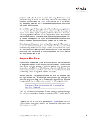 Copyright © 2003 by Hotsos Enterprises, Ltd. All rights reserved. 3
program’s total 1,985.40-second execution time, only 23.69 seconds were
consumed waiting on latches. The ironic thing is that even if the company had
completely eradicated waits for latch free from the face of their system,
they would have made only a 1.2% performance improvement in the response
time of their payroll program.
How could this happen? The non-payroll workload had serious enough latch
free problems that it influenced the system-wide average. But it was a grave
error to assume that the payroll program’s problem was the same as the system-
wide average problem. The error cost the company three months of wasted time
and frustration and who knows how much labor and equipment upgrade cost.
By contrast, diagnosing the real payroll performance problem consumed only
about ten minutes of diagnosis time once the company saw the correct data.
My colleagues and I encounter this type of problem repeatedly. The solution is
for you (the performance analyst) to focus entirely upon the user actions that
need optimizing. The business can tell you what the most important user actions
are. The system cannot. Once you have identified the user actions that require
optimization, then your first job is to collect operational data exactly for that
user action: no more, and no less.
Response Time Focus
For a couple of decades now, Oracle performance analysts have labored under
the assumption that there’s really no objective way to measure Oracle response
times. In the perceived absence of objective response time measurements,
analysts have settled for the next-best thing: event counts. And of course from
event counts come ratios. And from ratios come all sorts of arguments about
what “tuning” actions are important, and what ones are not.
However, users don’t care about event counts and ratios and arguments; they
care about response time.1
No matter how much complexity you build atop any
timing-free event-count data, you are fundamentally doomed by the following
inescapable truth. My second important advance is the following observation:
You can’t tell how long something took by counting how
many times it happened.
Users care only about response times. If you’re measuring only event counts,
then you’re not measuring anything the users care about. Here’s another quiz for
1
Thanks to Anjo Kolk for giving us the now-famous YAPP Method [Kolk et al. (1999)],
which served many in our industry as the first hope that measuring Oracle response times
objectively was even possible.
 