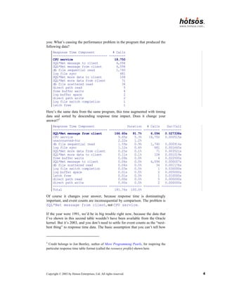 Copyright © 2003 by Hotsos Enterprises, Ltd. All rights reserved. 4
you: What’s causing the performance problem in the program that produced the
following data?
Response Time Component # Calls
------------------------------ ---------
CPU service 18,750
SQL*Net message to client 6,094
SQL*Net message from client 6,094
db file sequential read 1,740
log file sync 681
SQL*Net more data to client 108
SQL*Net more data from client 71
db file scattered read 34
direct path read 5
free buffer waits 4
log buffer space 2
direct path write 2
log file switch completion 1
latch free 1
Here’s the same data from the same program, this time augmented with timing
data and sorted by descending response time impact. Does it change your
answer?2
Response Time Component Duration # Calls Dur/Call
------------------------------ ------------------ --------- -----------
SQL*Net message from client 166.60s 91.7% 6,094 0.027338s
CPU service 9.65s 5.3% 18,750 0.000515s
unaccounted-for 2.22s 1.2%
db file sequential read 1.59s 0.9% 1,740 0.000914s
log file sync 1.12s 0.6% 681 0.001645s
SQL*Net more data from client 0.25s 0.1% 71 0.003521s
SQL*Net more data to client 0.11s 0.1% 108 0.001019s
free buffer waits 0.09s 0.0% 4 0.022500s
SQL*Net message to client 0.04s 0.0% 6,094 0.000007s
db file scattered read 0.04s 0.0% 34 0.001176s
log file switch completion 0.03s 0.0% 1 0.030000s
log buffer space 0.01s 0.0% 2 0.005000s
latch free 0.01s 0.0% 1 0.010000s
direct path read 0.00s 0.0% 5 0.000000s
direct path write 0.00s 0.0% 2 0.000000s
------------------------------ ------------------ --------- -----------
Total 181.76s 100.0%
Of course it changes your answer, because response time is dominatingly
important, and event counts are inconsequential by comparison. The problem is
SQL*Net message from client, not CPU service.
If the year were 1991, we’d be in big trouble right now, because the data that
I’ve shown in this second table wouldn’t have been available from the Oracle
kernel. But it’s 2003, and you don’t need to settle for event counts as the “next-
best thing” to response time data. The basic assumption that you can’t tell how
2
Credit belongs to Jon Bentley, author of More Programming Pearls, for inspiring the
particular response time table format (called the resource profile) shown here.
 