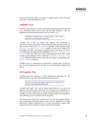 Copyright © 2003 by Hotsos Enterprises, Ltd. All rights reserved. 5
long the Oracle kernel takes to do things is simply incorrect, and it has been
since 1992—since Oracle Release 7.0.12.
Amdahl’s Law
The final “great advance” in Oracle performance optimization that I’ll mention
is an observation made thirty-six years ago by Gene Amdahl, in 1967. To
paraphrase the statement that became known as Amdahl’s Law:
Performance improvement is proportional to how much a
program uses the thing you improved.
Amdahl’s Law is why you should view response time components in
descending response time order. In the example from the previous section, it’s
why you don’t work on the CPU service “problem” before figuring out the
SQL*Net message from client problem. If you were to reduce CPU
consumption by 50%, you’d improve response time by only about 2%. But if
you could reduce the response time attributable to SQL*Net message from
client by the same 50%, you’ll reduce total response time by 46%. In this
example, each percentage point of reduction in SQL*Net message from
client duration produces nearly twenty times the impact of a percentage point
of CPU service reduction.
Amdahl’s Law is a formalization of optimization common sense. It tells you
how to get the biggest bang for the buck for your performance improvement
efforts.
All Together Now
Combining the three advances in Oracle optimization technology into one
statement results in the following simple performance method:
Work first to reduce the biggest response time component of a
business’ most important user action.
It sounds easy, right? Yet I can be almost certain that this is not how you
optimize your Oracle system back home. It’s not what your consultants do or
what your tools do, and this way of “tuning” is nothing like how your books or
virtually any of the other papers presented at Oracle seminars and conferences
since 1980 tell you to do. So what is the missing link?
The missing link is that unless you know how to extract and interpret response
time measurements from your Oracle system, you can’t implement this simple
optimization method. Explaining how to extract and interpret response time
measurements from your Oracle system is the point of this paper.
 