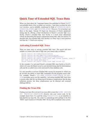 Copyright © 2003 by Hotsos Enterprises, Ltd. All rights reserved. 6
Quick Tour of Extended SQL Trace Data
When you hear about the “important feature first published in Oracle 7.0.12,”
you probably think of the so-called wait interface. And when you hear the term
wait interface, you’re probably conditioned to think of V$SESSION_WAIT,
V$SESSION_EVENT, and V$SYSTEM_EVENT. However, I’m not going to go
there in this paper. Instead, I’ll begin my discussion of Oracle operational
timing data by offering a brief introduction to Oracle’s extended SQL trace
facility. Oracle’s extended SQL trace facility is a much easier educational
vehicle for describing the kernel’s operational timing data. And, for reasons I’ll
describe later, the extended SQL trace facility is in many ways a more practical
tool than the V$ fixed views anyway.
Activating Extended SQL Trace
There are many ways to activate extended SQL trace. The easiest and most
reliable is to insert a few lines of SQL into your source code, as follows:
alter session set timed_statistics=true
alter session set max_dump_file_size=unlimited
alter session set tracefile_identifier='POX20031031a'
alter session set events '10046 trace name context forever, level 8'
/* code to be traced goes here */
alter session set events '10046 trace name context off'
In this example, I’ve activated Oracle’s extended SQL trace facility at level 8,
which will cause the Oracle kernel to emit detailed timing data for both database
calls and the so-called wait events motivated by those database calls.
It is also possible to activate extended SQL tracing for programs to which you
do not have the ability to insert SQL commands into the program source code.
For example, Oracle’s SYS.DBMS_SUPPORT.START_TRACE_IN_SES-
SION procedure gives you this capability. Activating extended SQL trace from
a session other than the one being traced introduces complications into the data
collection process, but these complications can be detected and corrected
[Millsap (2003)].
Finding the Trace File
Finding your trace file is trivial if you were able to insert the ALTER SESSION
SET TRACEFILE_IDENTIFIER directive into your source code. In the
example shown here, I’ve used the string POX20031031a as an identifier to
help identify my trace file. The code I’ve conjured up refers perhaps to the first
“POX” report traced on 31 October 2003. On my OFA-compliant Linux system,
 