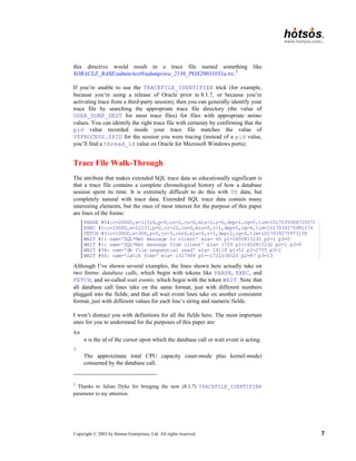 Copyright © 2003 by Hotsos Enterprises, Ltd. All rights reserved. 7
this directive would result in a trace file named something like
$ORACLE_BASE/admin/test9/udump/ora_2136_POX20031031a.trc.3
If you’re unable to use the TRACEFILE_IDENTIFIER trick (for example,
because you’re using a release of Oracle prior to 8.1.7, or because you’re
activating trace from a third-party session), then you can generally identify your
trace file by searching the appropriate trace file directory (the value of
USER_DUMP_DEST for most trace files) for files with appropriate mtime
values. You can identify the right trace file with certainty by confirming that the
pid value recorded inside your trace file matches the value of
V$PROCESS.SPID for the session you were tracing (instead of a pid value,
you’ll find a thread_id value on Oracle for Microsoft Windows ports).
Trace File Walk-Through
The attribute that makes extended SQL trace data so educationally significant is
that a trace file contains a complete chronological history of how a database
session spent its time. It is extremely difficult to do this with V$ data, but
completely natural with trace data. Extended SQL trace data contain many
interesting elements, but the ones of most interest for the purpose of this paper
are lines of the forms:
PARSE #54:c=20000,e=11526,p=0,cr=2,cu=0,mis=1,r=0,dep=1,og=0,tim=1017039304725071
EXEC #1:c=10000,e=12137,p=0,cr=22,cu=0,mis=0,r=1,dep=0,og=4,tim=1017039275981174
FETCH #3:c=10000,e=306,p=0,cr=3,cu=0,mis=0,r=1,dep=2,og=4,tim=1017039275973158
WAIT #1: nam='SQL*Net message to client' ela= 40 p1=1650815232 p2=1 p3=0
WAIT #1: nam='SQL*Net message from client' ela= 1709 p1=1650815232 p2=1 p3=0
WAIT #34: nam='db file sequential read' ela= 14118 p1=52 p2=2755 p3=1
WAIT #44: nam='latch free' ela= 1327989 p1=-1721538020 p2=87 p3=13
Although I’ve shown several examples, the lines shown here actually take on
two forms: database calls, which begin with tokens like PARSE, EXEC, and
FETCH; and so-called wait events, which begin with the token WAIT. Note that
all database call lines take on the same format, just with different numbers
plugged into the fields; and that all wait event lines take on another consistent
format, just with different values for each line’s string and numeric fields.
I won’t distract you with definitions for all the fields here. The most important
ones for you to understand for the purposes of this paper are:
#n
n is the id of the cursor upon which the database call or wait event is acting.
c
The approximate total CPU capacity (user-mode plus kernel-mode)
consumed by the database call.
3
Thanks to Julian Dyke for bringing the new (8.1.7) TRACEFILE_IDENTIFIER
parameter to my attention.
 
