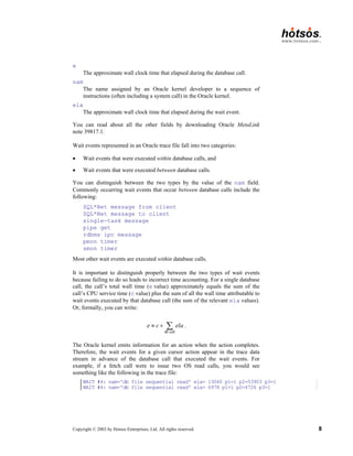 Copyright © 2003 by Hotsos Enterprises, Ltd. All rights reserved. 8
e
The approximate wall clock time that elapsed during the database call.
nam
The name assigned by an Oracle kernel developer to a sequence of
instructions (often including a system call) in the Oracle kernel.
ela
The approximate wall clock time that elapsed during the wait event.
You can read about all the other fields by downloading Oracle MetaLink
note 39817.1.
Wait events represented in an Oracle trace file fall into two categories:
• Wait events that were executed within database calls, and
• Wait events that were executed between database calls.
You can distinguish between the two types by the value of the nam field.
Commonly occurring wait events that occur between database calls include the
following:
SQL*Net message from client
SQL*Net message to client
single-task message
pipe get
rdbms ipc message
pmon timer
smon timer
Most other wait events are executed within database calls.
It is important to distinguish properly between the two types of wait events
because failing to do so leads to incorrect time accounting. For a single database
call, the call’s total wall time (e value) approximately equals the sum of the
call’s CPU service time (c value) plus the sum of all the wall time attributable to
wait events executed by that database call (the sum of the relevant ela values).
Or, formally, you can write:
db call
e c ela
≈ + ∑ .
The Oracle kernel emits information for an action when the action completes.
Therefore, the wait events for a given cursor action appear in the trace data
stream in advance of the database call that executed the wait events. For
example, if a fetch call were to issue two OS read calls, you would see
something like the following in the trace file:
WAIT #4: nam='db file sequential read' ela= 13060 p1=1 p2=53903 p3=1
WAIT #4: nam='db file sequential read' ela= 6978 p1=1 p2=4726 p3=1
 