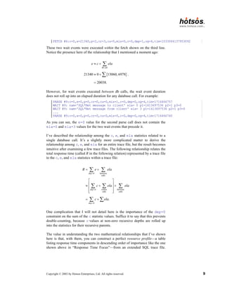 Copyright © 2003 by Hotsos Enterprises, Ltd. All rights reserved. 9
FETCH #4:c=0,e=21340,p=2,cr=3,cu=0,mis=0,r=0,dep=1,og=4,tim=1033064137953092
These two wait events were executed within the fetch shown on the third line.
Notice the presence here of the relationship that I mentioned a moment ago:
{ }
db call
21340 0 13060, 6978
20038.
e c ela
≈ +
≈ +
=
∑
∑ .
However, for wait events executed between db calls, the wait event duration
does not roll up into an elapsed duration for any database call. For example:
PARSE #9:c=0,e=0,p=0,cr=0,cu=0,mis=1,r=0,dep=0,og=4,tim=1716466757
WAIT #9: nam='SQL*Net message to client' ela= 0 p1=1413697536 p2=1 p3=0
WAIT #9: nam='SQL*Net message from client' ela= 3 p1=1413697536 p2=1 p3=0
...
PARSE #9:c=0,e=0,p=0,cr=0,cu=0,mis=0,r=0,dep=0,og=4,tim=1716466760
As you can see, the e=0 value for the second parse call does not contain the
ela=0 and ela=3 values for the two wait events that precede it.
I’ve described the relationship among the c, e, and ela statistics related to a
single database call. It’s a slightly more complicated matter to derive the
relationship among c, e, and ela for an entire trace file, but the result becomes
intuitive after examining a few trace files. The following relationship relates the
total response time (called R in the following relation) represented by a trace file
to the c, e, and ela statistics within a trace file:
0 between
calls
0 within between
calls calls
0
.
dep
dep
dep
R e ela
c ela ela
c ela
=
=
=
= +
 
 
≈ + +
 
 
 
= +
∑ ∑
∑ ∑ ∑
∑ ∑
One complication that I will not detail here is the importance of the dep=0
constraint on the sum of the c statistic values. Suffice it to say that this prevents
double-counting, because c values at non-zero recursive depths are rolled up
into the statistics for their recursive parents.
The value in understanding the two mathematical relationships that I’ve shown
here is that, with them, you can construct a perfect resource profile—a table
listing response time components in descending order of importance like the one
shown above in “Response Time Focus”—from an extended SQL trace file.
 