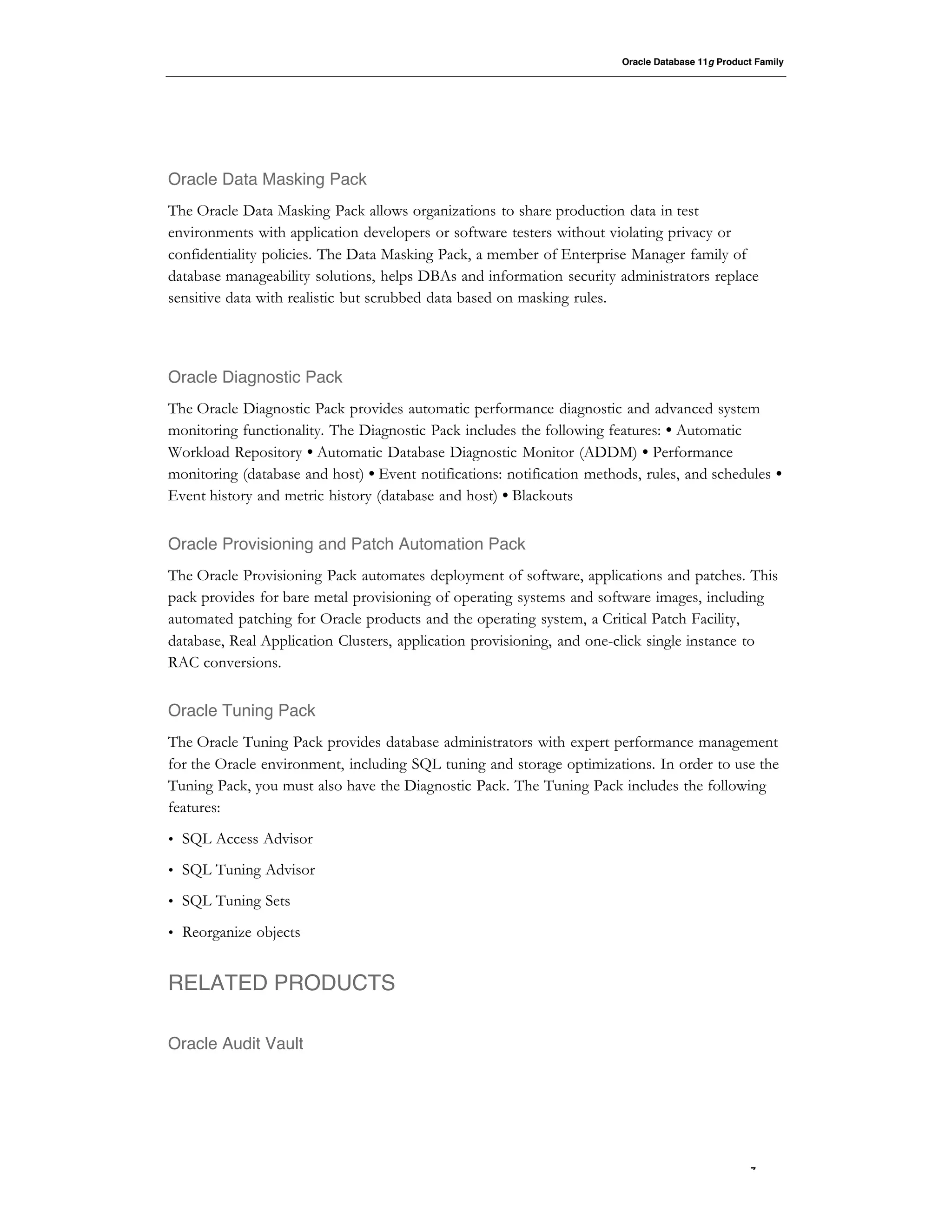 Oracle Database 11g Product Family




Oracle Data Masking Pack
The Oracle Data Masking Pack allows organizations to share production data in test
environments with application developers or software testers without violating privacy or
confidentiality policies. The Data Masking Pack, a member of Enterprise Manager family of
database manageability solutions, helps DBAs and information security administrators replace
sensitive data with realistic but scrubbed data based on masking rules.




Oracle Diagnostic Pack
The Oracle Diagnostic Pack provides automatic performance diagnostic and advanced system
monitoring functionality. The Diagnostic Pack includes the following features: • Automatic
Workload Repository • Automatic Database Diagnostic Monitor (ADDM) • Performance
monitoring (database and host) • Event notifications: notification methods, rules, and schedules •
Event history and metric history (database and host) • Blackouts


Oracle Provisioning and Patch Automation Pack
The Oracle Provisioning Pack automates deployment of software, applications and patches. This
pack provides for bare metal provisioning of operating systems and software images, including
automated patching for Oracle products and the operating system, a Critical Patch Facility,
database, Real Application Clusters, application provisioning, and one-click single instance to
RAC conversions.


Oracle Tuning Pack
The Oracle Tuning Pack provides database administrators with expert performance management
for the Oracle environment, including SQL tuning and storage optimizations. In order to use the
Tuning Pack, you must also have the Diagnostic Pack. The Tuning Pack includes the following
features:
•   SQL Access Advisor
•   SQL Tuning Advisor
•   SQL Tuning Sets
•   Reorganize objects


RELATED PRODUCTS

Oracle Audit Vault




                                                                                                   7
 