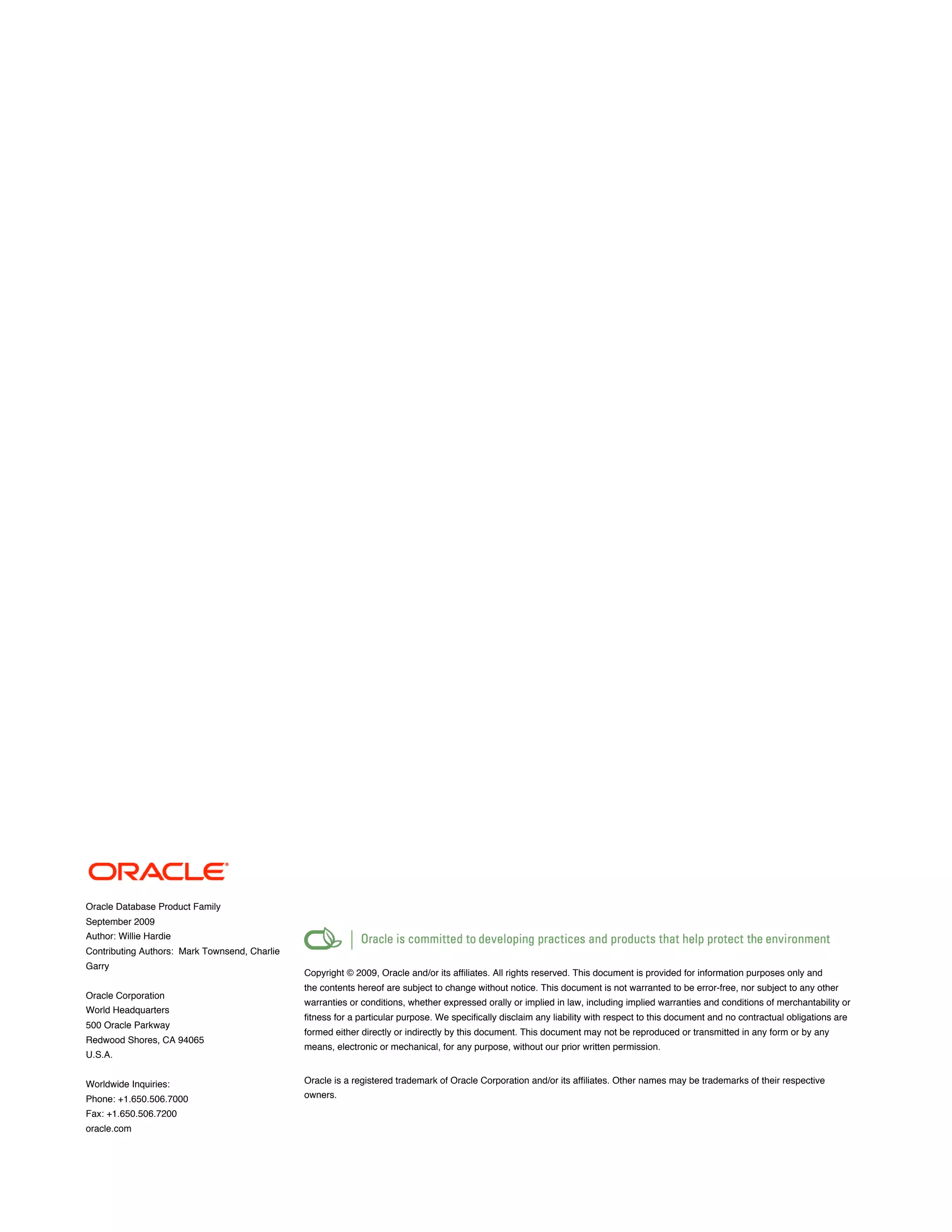 Oracle Database Product Family
September 2009
Author: Willie Hardie
Contributing Authors: Mark Townsend, Charlie
Garry
                                               Copyright © 2009, Oracle and/or its affiliates. All rights reserved. This document is provided for information purposes only and
                                               the contents hereof are subject to change without notice. This document is not warranted to be error-free, nor subject to any other
Oracle Corporation
                                               warranties or conditions, whether expressed orally or implied in law, including implied warranties and conditions of merchantability or
World Headquarters
                                               fitness for a particular purpose. We specifically disclaim any liability with respect to this document and no contractual obligations are
500 Oracle Parkway
                                               formed either directly or indirectly by this document. This document may not be reproduced or transmitted in any form or by any
Redwood Shores, CA 94065
                                               means, electronic or mechanical, for any purpose, without our prior written permission.
U.S.A.


Worldwide Inquiries:                           Oracle is a registered trademark of Oracle Corporation and/or its affiliates. Other names may be trademarks of their respective
Phone: +1.650.506.7000                         owners.
Fax: +1.650.506.7200
oracle.com
 