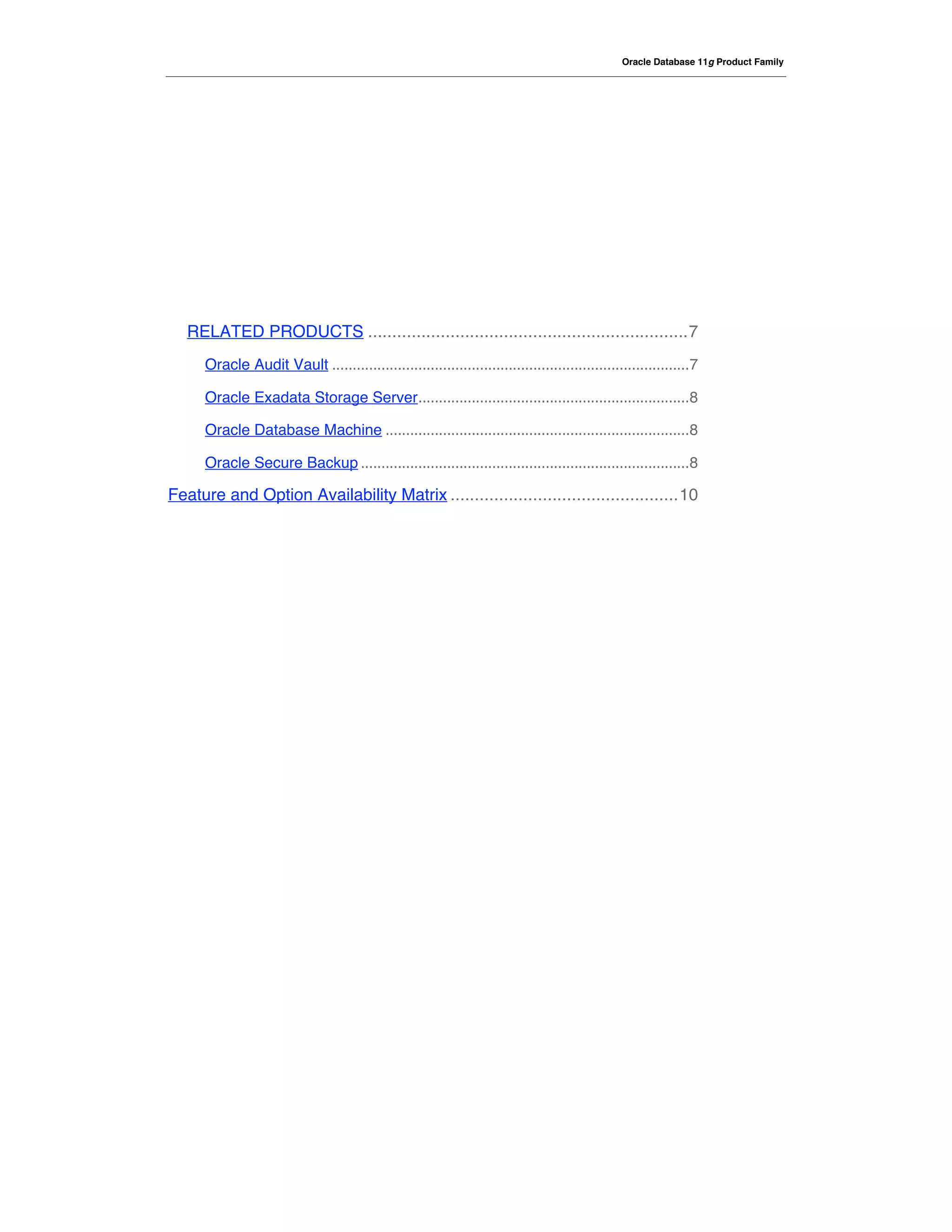 Oracle Database 11g Product Family




   RELATED PRODUCTS ..................................................................7
      Oracle Audit Vault .......................................................................................7

      Oracle Exadata Storage Server..................................................................8

      Oracle Database Machine ..........................................................................8

      Oracle Secure Backup ................................................................................8

Feature and Option Availability Matrix ...............................................10
 