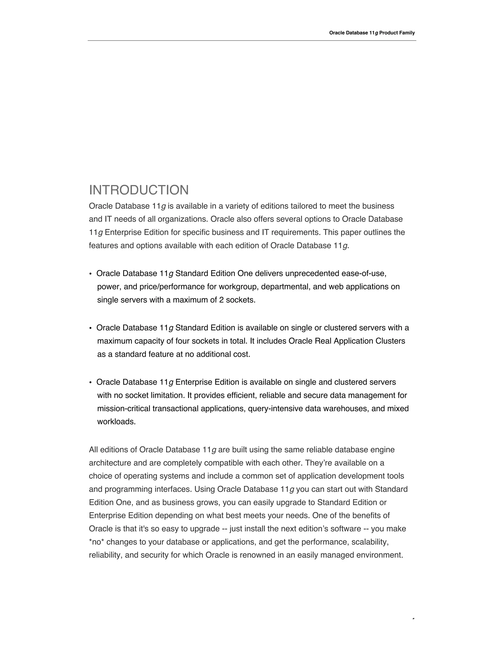 Oracle Database 11g Product Family




INTRODUCTION
Oracle Database 11g is available in a variety of editions tailored to meet the business
and IT needs of all organizations. Oracle also offers several options to Oracle Database
11g Enterprise Edition for specific business and IT requirements. This paper outlines the
features and options available with each edition of Oracle Database 11g.


•   Oracle Database 11g Standard Edition One delivers unprecedented ease-of-use,
    power, and price/performance for workgroup, departmental, and web applications on
    single servers with a maximum of 2 sockets.


•   Oracle Database 11g Standard Edition is available on single or clustered servers with a
    maximum capacity of four sockets in total. It includes Oracle Real Application Clusters
    as a standard feature at no additional cost.


•   Oracle Database 11g Enterprise Edition is available on single and clustered servers
    with no socket limitation. It provides efficient, reliable and secure data management for
    mission-critical transactional applications, query-intensive data warehouses, and mixed
    workloads.


All editions of Oracle Database 11g are built using the same reliable database engine
architecture and are completely compatible with each other. They!re available on a
choice of operating systems and include a common set of application development tools
and programming interfaces. Using Oracle Database 11g you can start out with Standard
Edition One, and as business grows, you can easily upgrade to Standard Edition or
Enterprise Edition depending on what best meets your needs. One of the benefits of
Oracle is that it's so easy to upgrade -- just install the next edition!s software -- you make
*no* changes to your database or applications, and get the performance, scalability,
reliability, and security for which Oracle is renowned in an easily managed environment.




                                                                                                       1
 