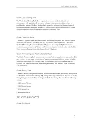 Oracle Database 11g Product Family




Oracle Data Masking Pack
The Oracle Data Masking Pack allows organizations to share production data in test
environments with application developers or software testers without violating privacy or
confidentiality policies. The Data Masking Pack, a member of Enterprise Manager family of
database manageability solutions, helps DBAs and information security administrators replace
sensitive data with realistic but scrubbed data based on masking rules.




Oracle Diagnostic Pack
The Oracle Diagnostic Pack provides automatic performance diagnostic and advanced system
monitoring functionality. The Diagnostic Pack includes the following features: • Automatic
Workload Repository • Automatic Database Diagnostic Monitor (ADDM) • Performance
monitoring (database and host) • Event notifications: notification methods, rules, and schedules •
Event history and metric history (database and host) • Blackouts


Oracle Provisioning and Patch Automation Pack
The Oracle Provisioning Pack automates deployment of software, applications and patches. This
pack provides for bare metal provisioning of operating systems and software images, including
automated patching for Oracle products and the operating system, a Critical Patch Facility,
database, Real Application Clusters, application provisioning, and one-click single instance to
RAC conversions.


Oracle Tuning Pack
The Oracle Tuning Pack provides database administrators with expert performance management
for the Oracle environment, including SQL tuning and storage optimizations. In order to use the
Tuning Pack, you must also have the Diagnostic Pack. The Tuning Pack includes the following
features:
•   SQL Access Advisor
•   SQL Tuning Advisor
•   SQL Tuning Sets
•   Reorganize objects


RELATED PRODUCTS

Oracle Audit Vault




                                                                                                   7
 