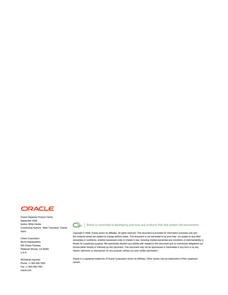 Oracle Database Product Family
September 2009
Author: Willie Hardie
Contributing Authors: Mark Townsend, Charlie
Garry
                                               Copyright © 2009, Oracle and/or its affiliates. All rights reserved. This document is provided for information purposes only and
                                               the contents hereof are subject to change without notice. This document is not warranted to be error-free, nor subject to any other
Oracle Corporation
                                               warranties or conditions, whether expressed orally or implied in law, including implied warranties and conditions of merchantability or
World Headquarters
                                               fitness for a particular purpose. We specifically disclaim any liability with respect to this document and no contractual obligations are
500 Oracle Parkway
                                               formed either directly or indirectly by this document. This document may not be reproduced or transmitted in any form or by any
Redwood Shores, CA 94065
                                               means, electronic or mechanical, for any purpose, without our prior written permission.
U.S.A.


Worldwide Inquiries:                           Oracle is a registered trademark of Oracle Corporation and/or its affiliates. Other names may be trademarks of their respective
Phone: +1.650.506.7000                         owners.
Fax: +1.650.506.7200
oracle.com
 