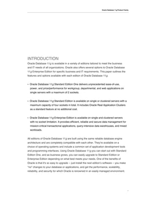 Oracle Database 11g Product Family




INTRODUCTION
Oracle Database 11g is available in a variety of editions tailored to meet the business
and IT needs of all organizations. Oracle also offers several options to Oracle Database
11g Enterprise Edition for specific business and IT requirements. This paper outlines the
features and options available with each edition of Oracle Database 11g.


•   Oracle Database 11g Standard Edition One delivers unprecedented ease-of-use,
    power, and price/performance for workgroup, departmental, and web applications on
    single servers with a maximum of 2 sockets.


•   Oracle Database 11g Standard Edition is available on single or clustered servers with a
    maximum capacity of four sockets in total. It includes Oracle Real Application Clusters
    as a standard feature at no additional cost.


•   Oracle Database 11g Enterprise Edition is available on single and clustered servers
    with no socket limitation. It provides efficient, reliable and secure data management for
    mission-critical transactional applications, query-intensive data warehouses, and mixed
    workloads.


All editions of Oracle Database 11g are built using the same reliable database engine
architecture and are completely compatible with each other. They!re available on a
choice of operating systems and include a common set of application development tools
and programming interfaces. Using Oracle Database 11g you can start out with Standard
Edition One, and as business grows, you can easily upgrade to Standard Edition or
Enterprise Edition depending on what best meets your needs. One of the benefits of
Oracle is that it's so easy to upgrade -- just install the next edition!s software -- you make
*no* changes to your database or applications, and get the performance, scalability,
reliability, and security for which Oracle is renowned in an easily managed environment.




                                                                                                       1
 