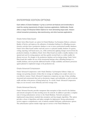 Oracle Database 11g Product Family




ENTERPRISE EDITION OPTIONS

Each edition of Oracle Database 11g has a common set features and functionality to
meet the varying requirements of today!s business applications. Additionally, Oracle
offers a range of Enterprise Edition Options for more demanding large-scale, mission-
critical transaction processing, data warehousing, and other business applications.



Oracle Active Data Guard
Oracle Active Data Guard—an option for Oracle Database 11g Enterprise Edition—enhances
Quality of Service and improves the utilization of redundant hardware by offloading resource-
intensive activities from a production database to one or more synchronized standby databases.
Oracle Active Data Guard enables read-only access to a physical standby database for queries,
sorting, reporting, web-based access, etc., while continuously applying changes received from the
production database. In addition, Oracle Active Data Guard can enable a standby database to be
opened and used for testing purposes and then quickly reverted back to a viable standby for
disaster recovery. No changes to the production database are lost during testing. Oracle Active
Data Guard also enables the use of fast incremental backups when offloading backups to a
standby database, and can provide additional benefits of high availability and disaster protection
against planned or unplanned outages at the production site.


Oracle Advanced Compression
Oracle Advanced Compression—with Oracle Database 11g Enterprise Edition—helps you
manage your growing amounts of data (that on average are tripling every couple of years) in a
cost effective manner. Oracle Advanced Compression compresses any type of data, including
structured and unstructured data such as documents, images, and multimedia, as well as network
traffic and data in the process of being backed up. As a result, Oracle Advanced Compression
helps you use resources more efficiently and lower storage costs.


Oracle Advanced Security
Oracle Advanced Security provides transparent data encryption of data stored in the database
and network encryption for data traveling across the network. In addition it provides a complete
suite of strong authentication services to the Oracle Database. Network encryption is
implemented using industry-standard data encryption and data integrity algorithms. This option
provides a choice of algorithms and cipher strengths for deployment. Strong authentication
services support a comprehensive suite of industry-standard third-party authentication options.
The authentication options include single sign-on services to the Oracle Database by




                                                                                                   2
 